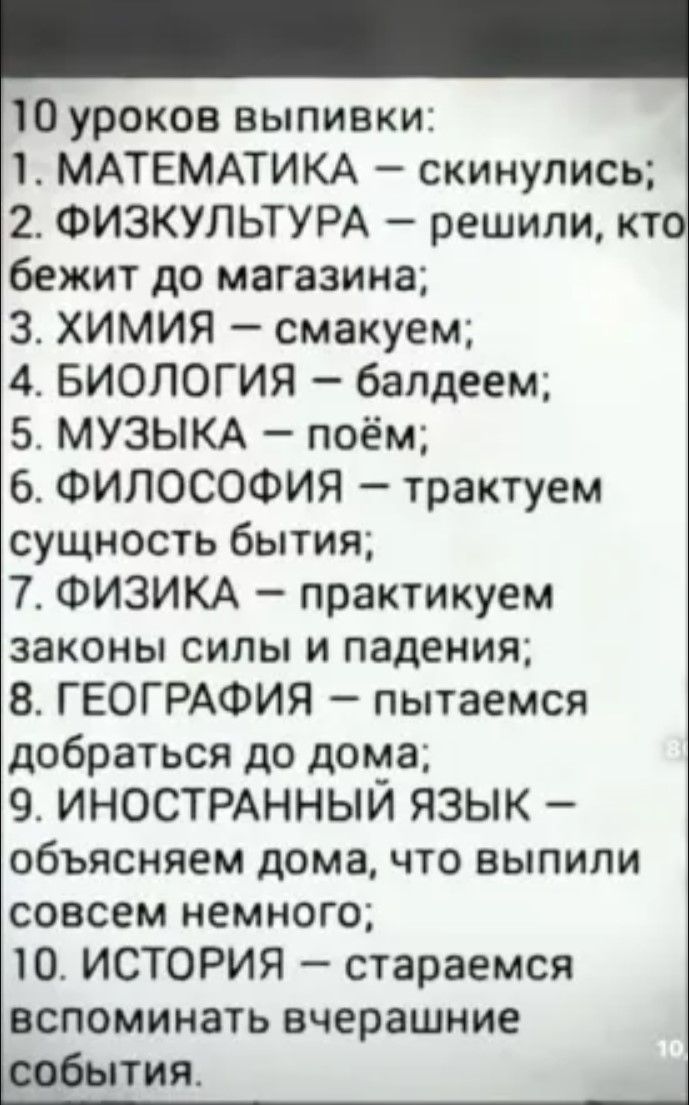 В!  С к  2. Физкультура  решили, кто бежит до магазина; 3. Химия  смакуем; 4. Биология  балдеем; 5. Музыка  поём; 6. Философия  трактуем 7. Физика  практикуем 8. География  пытаемся добраться до дома; 9. Иностранный язык  объясняем дома, что выпили совсем немного; вспоминать вчерашние события. Оуроков выпивки:  математика  скинулись; ущность бытия; аконы силы и падения; 0. История  стараемся