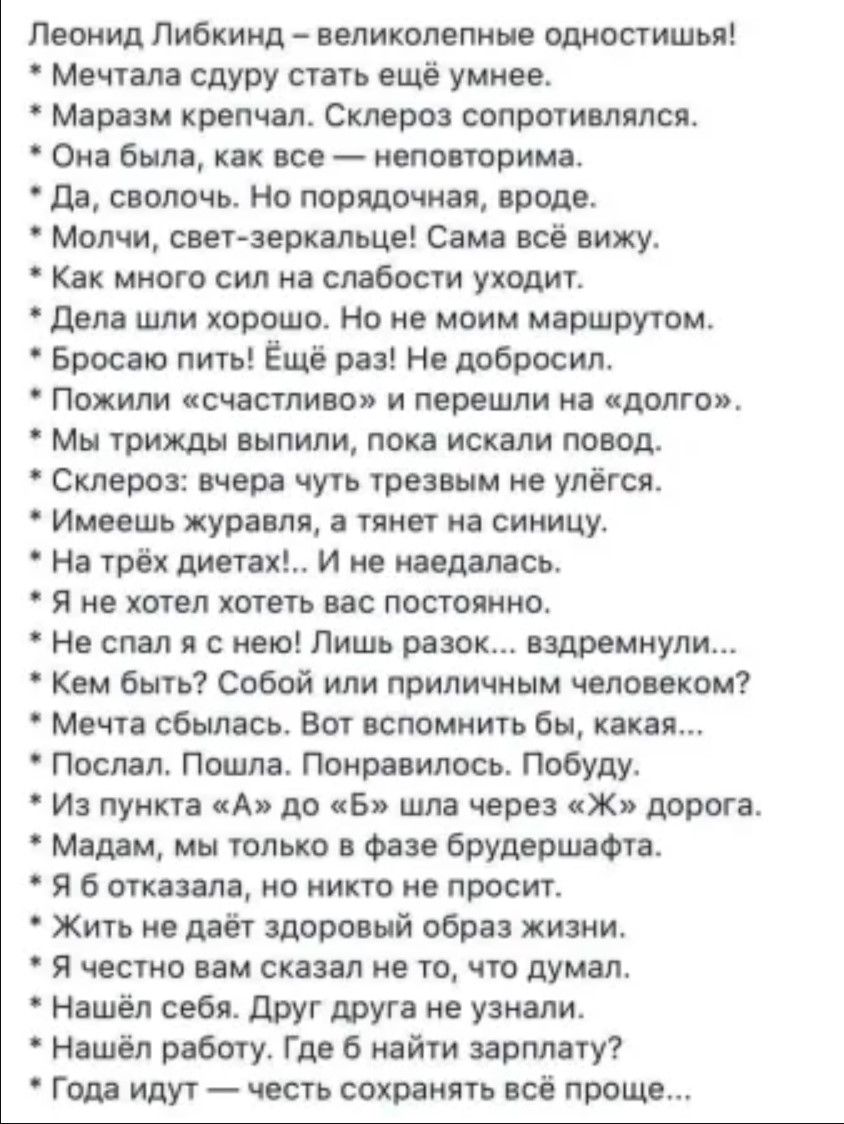 Леонид либкинд  великолепные одностишья!  Мечтала сдуру стать ещё умнее.  Маразм крепчал. Склероз сопротивлялся.  Она была, как все  неповторима.  Да, сволочь. Но порядочная, вроде.  Молчи, светзеркальце! Сама всё вижу.  Как много сил на слабости уходит.  Дела шли хорошо. Но не моим маршрутом.  Бросаю пить! Ёщё раз! Не добросил.  Пожили «счастливо» и перешли на «долго».  Мы трижды выпили, пока искали повод.  Склероз: вчера чуть трезвым не улёгся.  Имеешь журавля, а тянет на синицу.  На трёх диетах!.. И не наедалась.  Я не хотел хотеть вас постоянно,  не спал я с нею! Лишь разок... Вздремнули...  Кем быть? Собой или приличным человеком?  Мечта сбылась. Вот вспомнить бы, какая...  Послал. Пошла. Понравилось. Побуду.  Из пункта «а» до «б» шла через «ж» дорога.  Мадам, мы только в фазе брудершафта.  Я б отказала, но никто не просит.  Жить не даёт здоровый образ жизни.  Я честно вам сказал не то, что думал.  Нашёл себя. Друг друга не узнали.  Нашёл работу. Где 6 найти зарплату?  Года идут  честь сохранять всё проще...