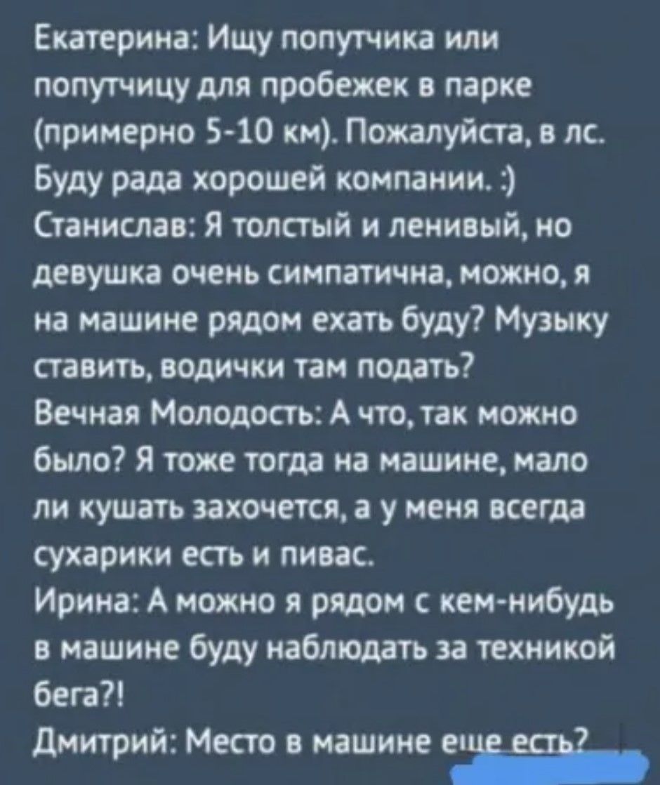 Екатерина: Ищу попутчика или попутчицу для пробежек в парке (примерно 5-10 км). Пожалуйста, в лс. Буду рада хорошей компании. :)
Станислав: Я толстый и ленивый, но девушка очень симпатична, можно, я на машине рядом ехать буду? Музыку ставить, водички там подать?
Вечная Молодость: А что, так можно было? Я тоже тогда на машине, мало ли кушать захочется, а у меня всегда сухарики есть и пивас.
Ирина: А можно я рядом с кем-нибудь в машине буду наблюдать за техническим бегом?!
Дмитрий: Место в машине еще есть?