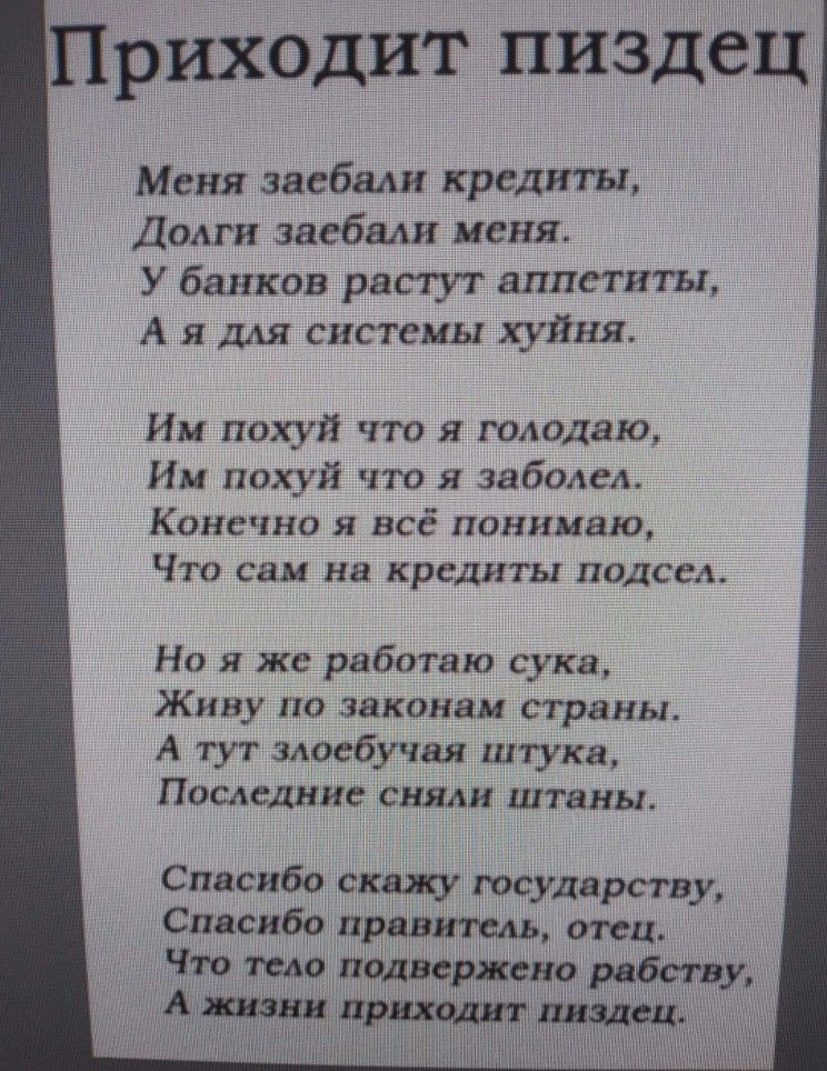 Приходит пиздец
Меня заебали кредиты,
Долги заебал меня.
У банков растут аппетиты,
А я для системы хуйня.

Им похуй что я голодаю,
Им похуй что я заболел.
Конечно я всё понимаю,
Что сам на кредиты подсел.

Но я же работаю, сука,
Живу по законам страны.
А тут злобная штука,
Последние сняли штаны.

Спасибо скажу государству,
Спасибо правителю, отец.
Долги тело подвели к рабству,
А жизни приходит пиздец.