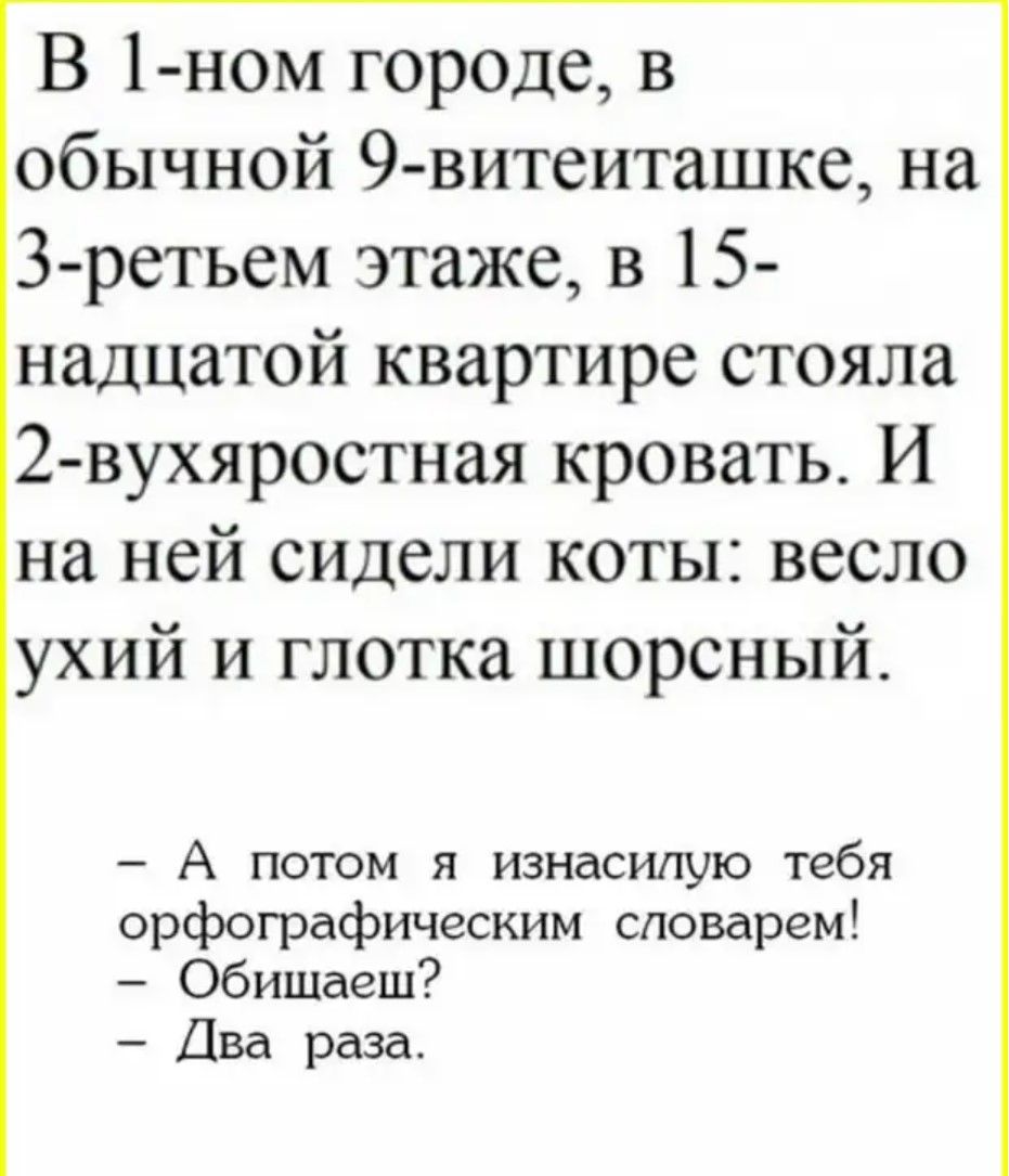 В 1-ном городе, в обычной 9-витеиташке, на 3-тьем этаже, в 15-надцатой квартире стояла 2-вухяростная кровать. И на ней сидели коты: весло укий и глотка шорсный.

- А потом я изнасилую тебя орфографическим словарем!
- Общайся?
- Два раза.