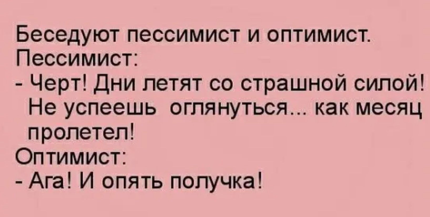 Беседуют пессимист и оптимист.
Пессимист:
- Черт! Дни летят со страшной силой! Не успеешь оглянуться... как месяц пролетел!
Оптимист:
- Ага! И опять получка!