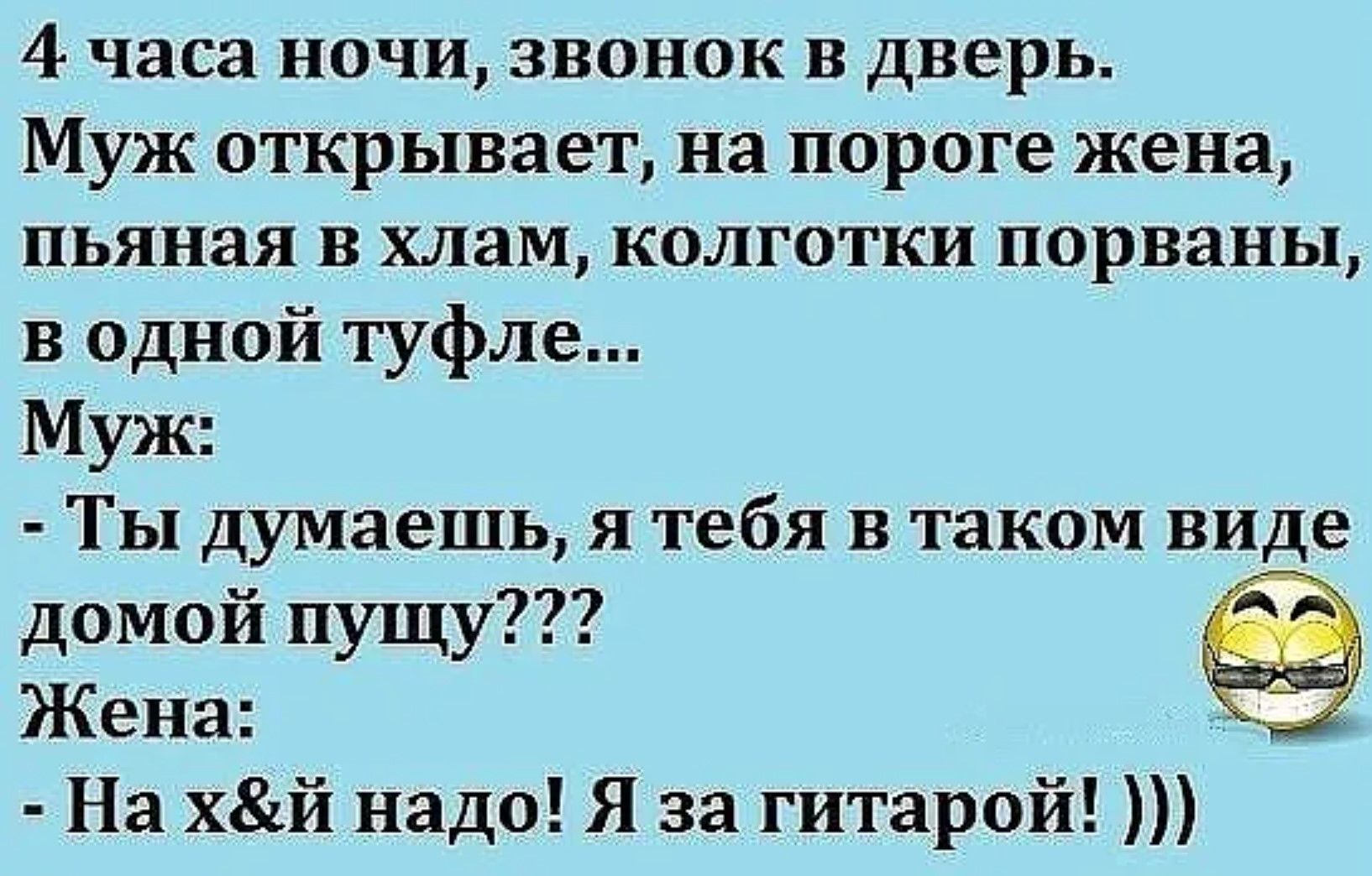 4 часа ночи, звонок в дверь. Муж открывает, на пороге жена, пьяная в хлам, колготки порваны, в одной туфле... Муж: - Ты думаешь, я тебя в таком виде домой пущу??? Жена: - На х&й надo! Я за гитарой! )))