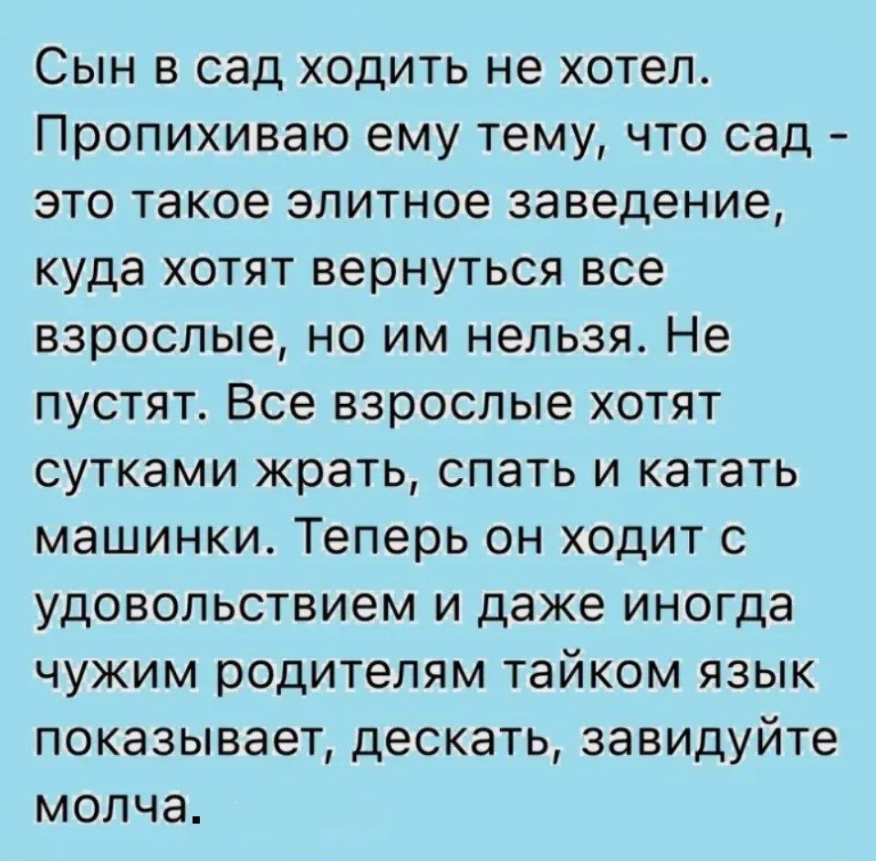 Сын в сад ходить не хотел. Пропихиваю ему тему, что сад - это такое элитное заведение, куда хотят вернуться все взрослые, но им нельзя. Не пускай. Все взрослые хотят сутками жрать, спать и катать машинки. Теперь он ходит с удовольствием и даже иногда чужим родителям тайком язык показывает, дескать, завидуйте молча.