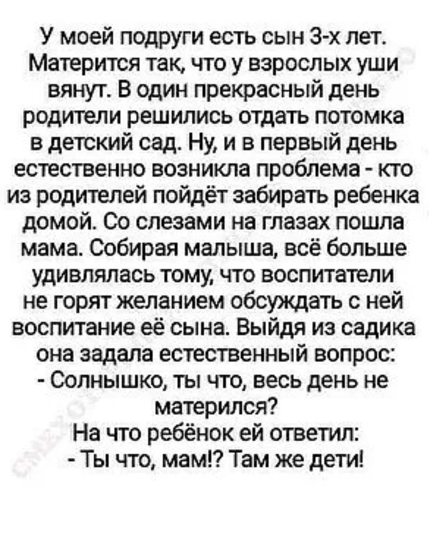У моей подруги есть сын 3-х лет. Матрится так, что у взрослых уши вянут. В один прекрасный день родители решили отдать поток в детский сад. Ну, и в первый день естественно возникла проблема - кто из родителей пойдёт забирать ребёнка домой. Со слезами на глазах пошла мама. Собирая малыша, всё больше удивлялась тому, что воспитатели не горят желанием обсуждать с ней воспитание сына. Выйдя из садика она задала естественный вопрос: - Солнышко, ты что, весь день не матерился? На что ребёнок ей ответил: - Ты что, мама?! Там же дети!