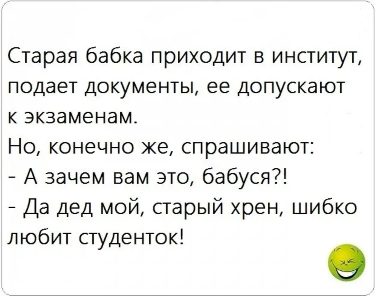 Старая бабка приходит в институт, подает документы, ее допускают к экзаменам.
Но, конечно же, спрашивают:
- А зачем вам это, бабушка?!
- Да дед мой, старый хрен, шибко любит студенток!