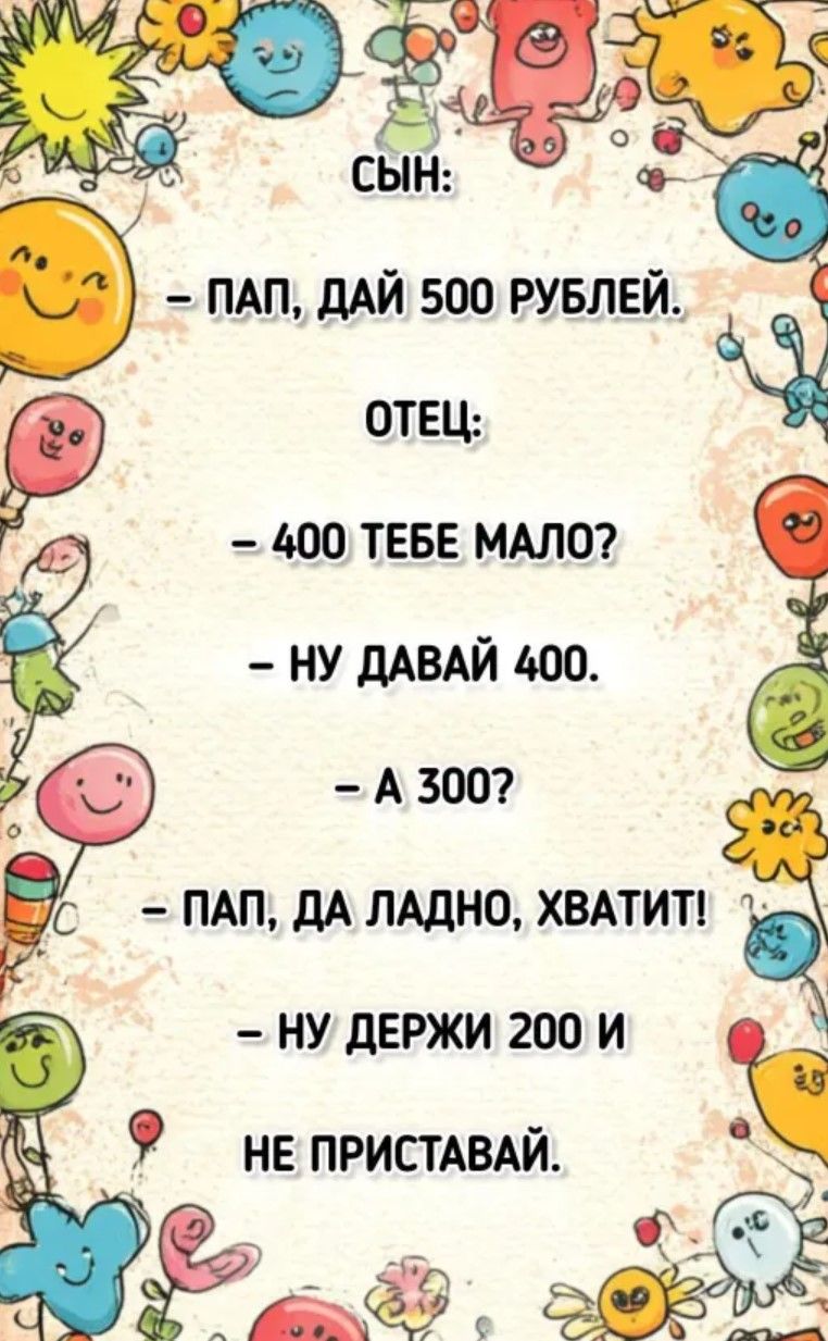 СЫН:
- ПАП, ДАЙ 500 РУБЛЕЙ.
ОТЕЦ:
- 400 ТЕБЕ МАЛО?
- НУ ДАВАЙ 400.
- A 300?
- ПАП, ДА ЛАДНО, ХВАТИТ!
- НУ ДЕРЖИ 200 И НЕ ПРИСТАВАЙ.