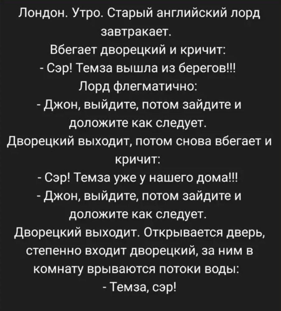 Лондон. Утро. Старый английский лорд завтракает.

Вбегает дворецкий и кричит:
- Сэр! Темза вышла из берегов!!!

Лорд флегматично:
- Джон, выйдите, потом зайдите и доложите как следует.

Дворецкий выходит, потом снова вбегает и кричит:
- Сэр! Темза уже у нашего дома!!!

- Джон, выйдите, потом зайдите и доложите как следует.

Дворецкий выходит. Открывается дверь, степенно входит дворецкий, за ним в комнату врываются потоки воды:
- Темза, сэр!