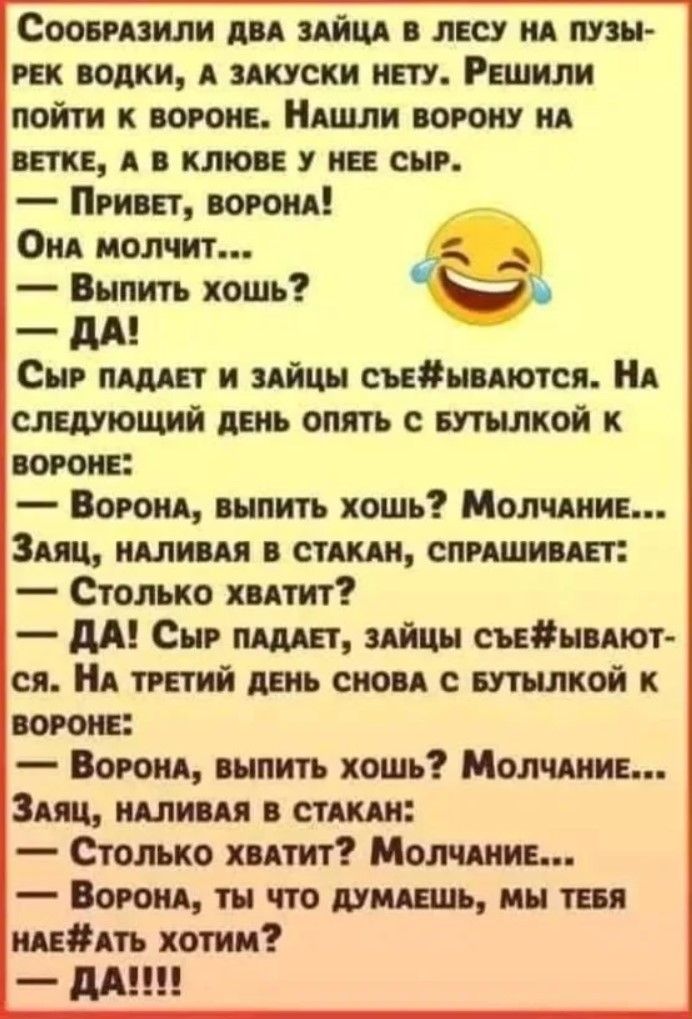 Сообразили два зайца в лесу на пузырьке водки, а закуски нету. Решили пойти к вороне. Нашли ворону на ветке, а в клюве у нее сыр.
— Привет, ворона!
— Выпить хочешь?
— Да!
Сыр падает и зайцы съедаются. На следующий день опять с бутылкой к вороне:
— Ворона, выпить хочешь? Молчание...
Заяц, наливая в стакан, спрашивает:
— Столько хватит?
— Да! Сыр падает, зайцы съедаются.
На третий день снова с бутылкой к вороне:
— Ворона, выпить хочешь? Молчание...
Заяц, наливая в стакан:
— Столько хватит? Молчание...
— Ворона, ты что думаешь, мы тебя на#@ть хотим? — Да!!!!!
