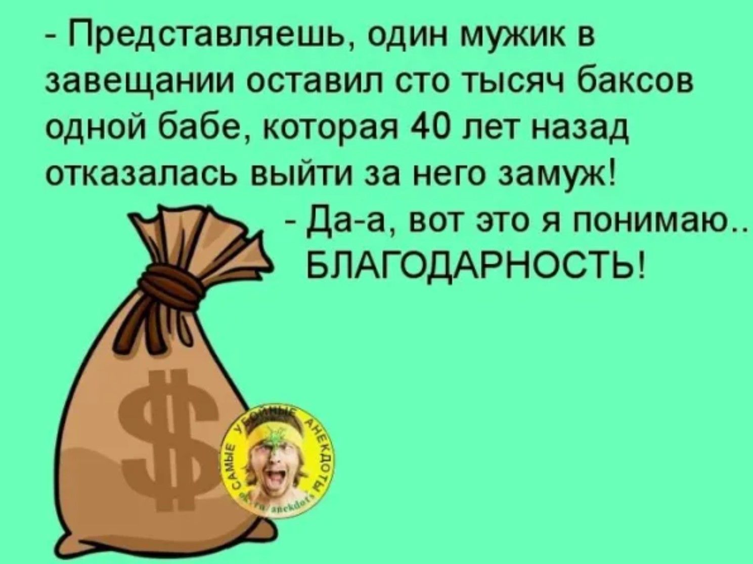 - Представляешь, один мужик в завещании оставил сто тысяч баксов одной бабе, которая 40 лет назад отказалась выйти за него замуж!
- Да-а, вот это я понимаю.. БЛАГОДАРНОСТЬ!