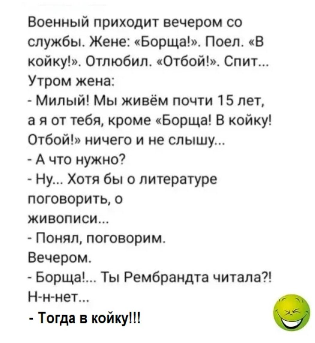 Военный приходит вечером со службы. Женe: «Борща!». Поел. «В койку!». Отложил. «Отбой!». Спит... Утром жена:
- Милый! Мы живём почти 15 лет, а я от тебя, кроме «Борща! В койку! Отбой!» ничего и не слышу...
- А что нужно?
- Ну... Хотя бы о литературе поговорить, о живописи...
- Понял, поговорим.
Вечером.
- Борща!... Ты Рембарнда читала!? Н-н-нет...
- Тогда в койку!!!