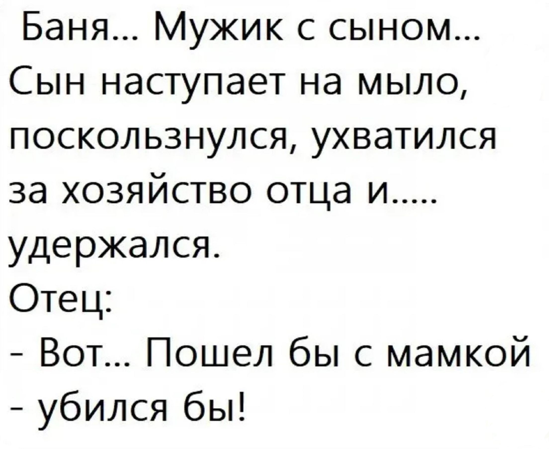 Баня... Мужик с сыном...
Сын наступает на мыло, поскользнулся, ухватился за хозяйство отца и..... удержался.
Отец:
- Вот... Пошел бы с мамкой - убился бы!