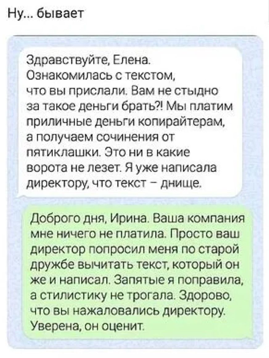 Ну... бывает

Здравствуйте, Елена. Ознакомилась с текстом, что вы прислали. Вам не стыдно за такое деньги брать?! Мы платим приличные деньги копирайтерам, а получаем сочинения от пятялашек. Это ни в какие ворота не лезет. Я уже написала директору, что текст – дно.

Доброе утро, Ирина. Ваша компания мне ничего не платила. Просто ваш директор попросил меня по старой дружбе вычитать текст, который он же и написал. Запятые я поправила, а стилистикой не трогала. Здорово, что вы пожаловали директору. Уверена, он оценит.
