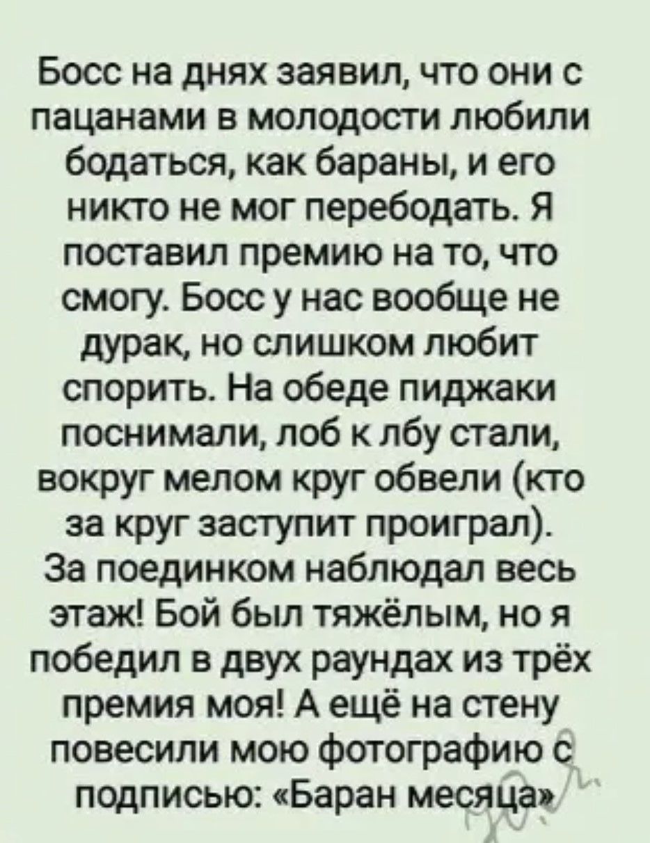 Босс на днях заявил, что они с пацанами в молодости любили бодаться, как бараны, и его никто не мог перебодать. Я поставил премию на то, что смогу. Босс у нас вообще не дурак, но слишком любит спорить. На обеде пиджаки поснимали, лоб к лбу стали, вокруг мелом круг обвели (кто за круг заступит проиграл). За поединком наблюдал весь этаж! Бой был тяжёлым, но я победил в двух раундах из трёх премия моя! А ещё на стену повесили мою фотографию с подписью: «Баран месяца».