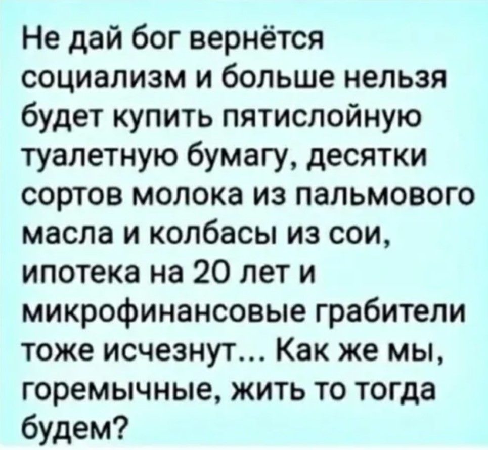 Не дай бог вернётся социализм и больше нельзя будет купить пятислойную туалетную бумагу, десятки сортов молока из пальмового масла и колбасы из сои, ипотека на 20 лет и микрофинансовые грабители тоже исчезнут... Как же мы, гремычные, жить то тогда будем?