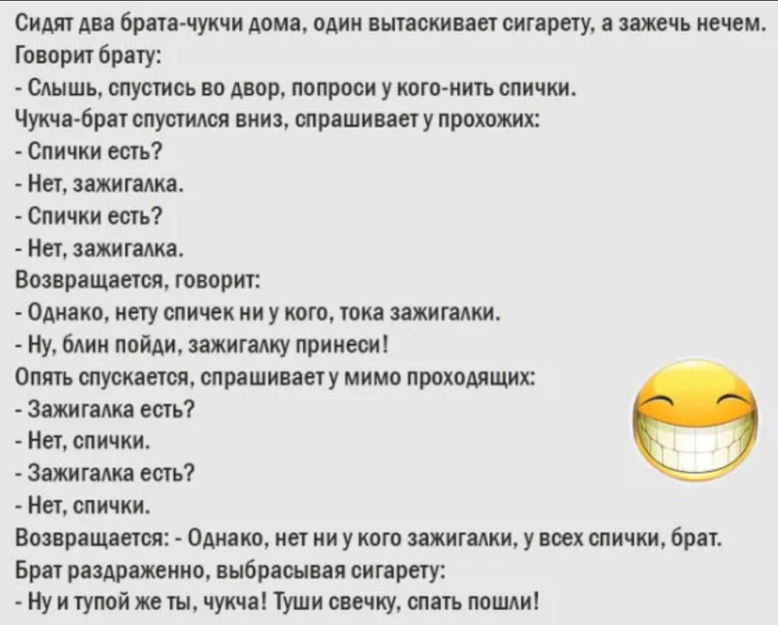 Сидят два брата-чучки дома, один вытаскивает сигарету, а зажечь нечем.
Говорит брату:
- Слышь, спустись во двор, попроси у кого-нибудь спички.
Чучка-брат спустился вниз, спрашивает у прохожих:
- Спички есть?
- Нет, зажигалка.
- Спички есть?
- Нет, зажигалка.
Возвращается, говорит:
- Однако, нет спичек ни у кого, только зажигалки.
- Ну, блин пойди, зажигалки принеси!
Опять спускается, спрашивает мимо проходящих:
- Зажигалка есть?
- Нет, спичек.
Возвращается:
- Однако, нет ни у кого зажигалки, у всех спичек, брат.
Брат расстроенный, выбрасывает сигарету:
- Ну и тупой же ты, чучка! Туши свечку, опять пошли!