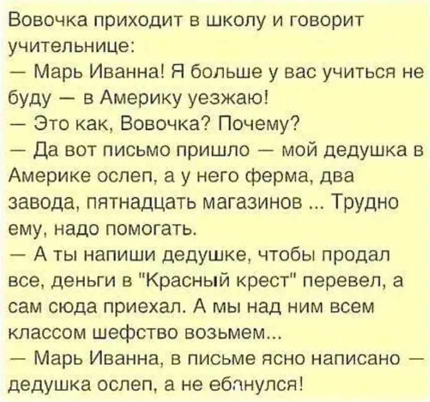 Вовочка приходит в школу и говорит учительнице:
— Марь Иванна! Я больше у вас учиться не буду — в Америку уезжаю!
— Это как, Вовочка? Почему?
— Да вот письмо пришло — мой дедушка в Америке ослеп, а у него ферма, два завода, пятнадцать магазинов... Трудно ему, надо помогать.
— А ты написал дедушке, чтобы продал все, деньги в 