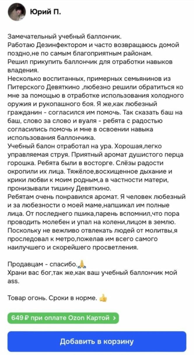 Замечательный учебный баллончик.
Работаю Дезинфектором и часто возвращаюсь домой поздно, не по самым благоприятным районам.
Решил прикупить баллончик для отработки навыков владения.
Несколько воспитанных, примерных семейняков из Питерского Девяткино любезно решили обратиться ко мне за помощью в отработке использования холодного оружия и рукопашного боя. Я, как доблестный гражданин - согласился им помочь. Так сказать баш на баш, слово за слово, и привел к резкому согласованию по поводу того, как я хочу получить навыка использования баллончика.
Учебный балон отработал на ура. Хорошая, легк управляемая струя. Приятный аромат душистого перца горошка. Ребята были в восторге. Слёзы радости окропили их лица. Тяжёлое, восхитительное дыхание и крики любви к моим родным, в частности матерь, пронизавали тишину Девяткино.
Ребятам очень понравился аромат. Я человек любезный и за любезность о моей маме, написал им полные письма. До последнего пшика, паренёк с ослеплённым взглядом проводит молчание и упал на колени, лицом в землю.
Продавайцам - спасибо.
Храните вас бог, так же, как ваш учебный баллончик мой ass.
Товар огонь. Сроки в норме.