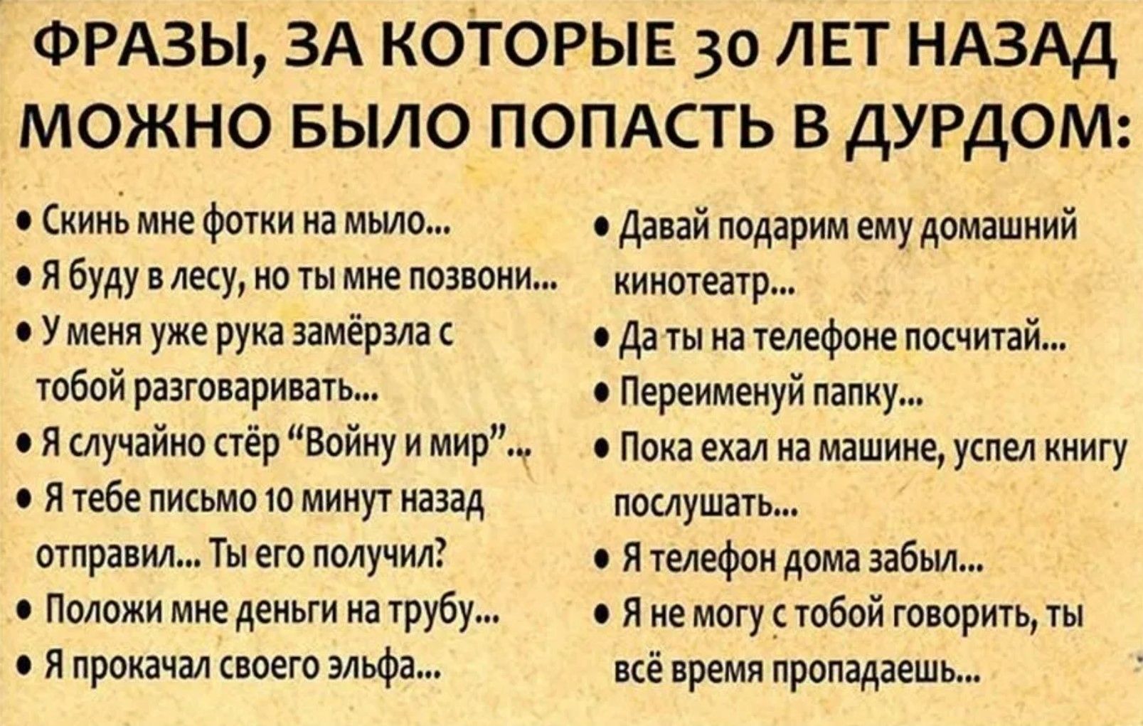 ФРАНЗЫ, ЗА КОТОРЫЕ 30 ЛЕТ НАЗАД МОЖНО БЫЛО ПОПАСТЬ В ДУРДОМ:
• Скинь мне фотки на мыло...
• Я буду в лесу, но ты мне позвони...
• У меня уже рука замерзла с тобой разговаривать...
• Я случайно стёр 