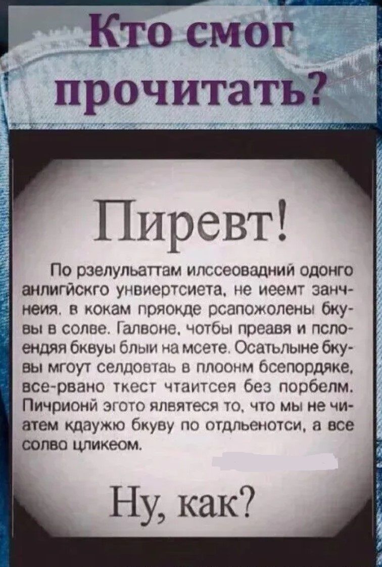 Кто смог прочитать?

Привет!

По результатам исследований одного английского университета, не имеет значения, в каком порядке расположены буквы в слове. Главное, чтобы первая и последняя буквы были на месте. Остальные буквы могут следовать в полном беспорядке, все равно текст читается без проблем.

Причиной этого является то, что мы не читаем каждую букву по отдельности, а все слово целиком.

Ну, как?