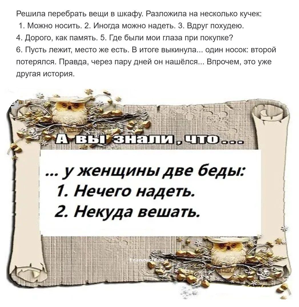 Решила перебрать вещи в шкафу. Разложила на несколько кучек: 1. Можно носить. 2. Иногда можно надеть. 3. Вдруг похудею. 4. Дорого, как память. 5. Где были мои глаза при покупке? 6. Пусть лежит, место есть. В итоге выкинула... один носок: второй потерялся. Правда, через пару дней он нашёлся... Впрочем, это уже другая история. А вы знали, что ... у женщины две беды: 1. Нечего надеть. 2. Некуда вешать.