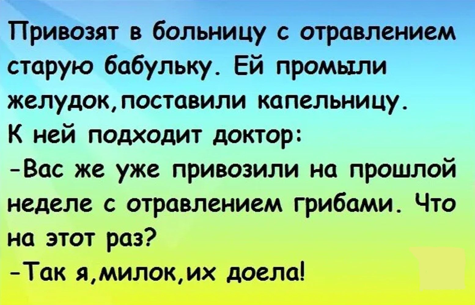 Привозят в больницу с отравлением старую бабулю. Ей промыли желудок, поставили капельницу. К ней подходит доктор:
- Вас же уже привозили на прошлой неделе с отравлением грибами. Что на этот раз?
- Так я, милок, их доела!