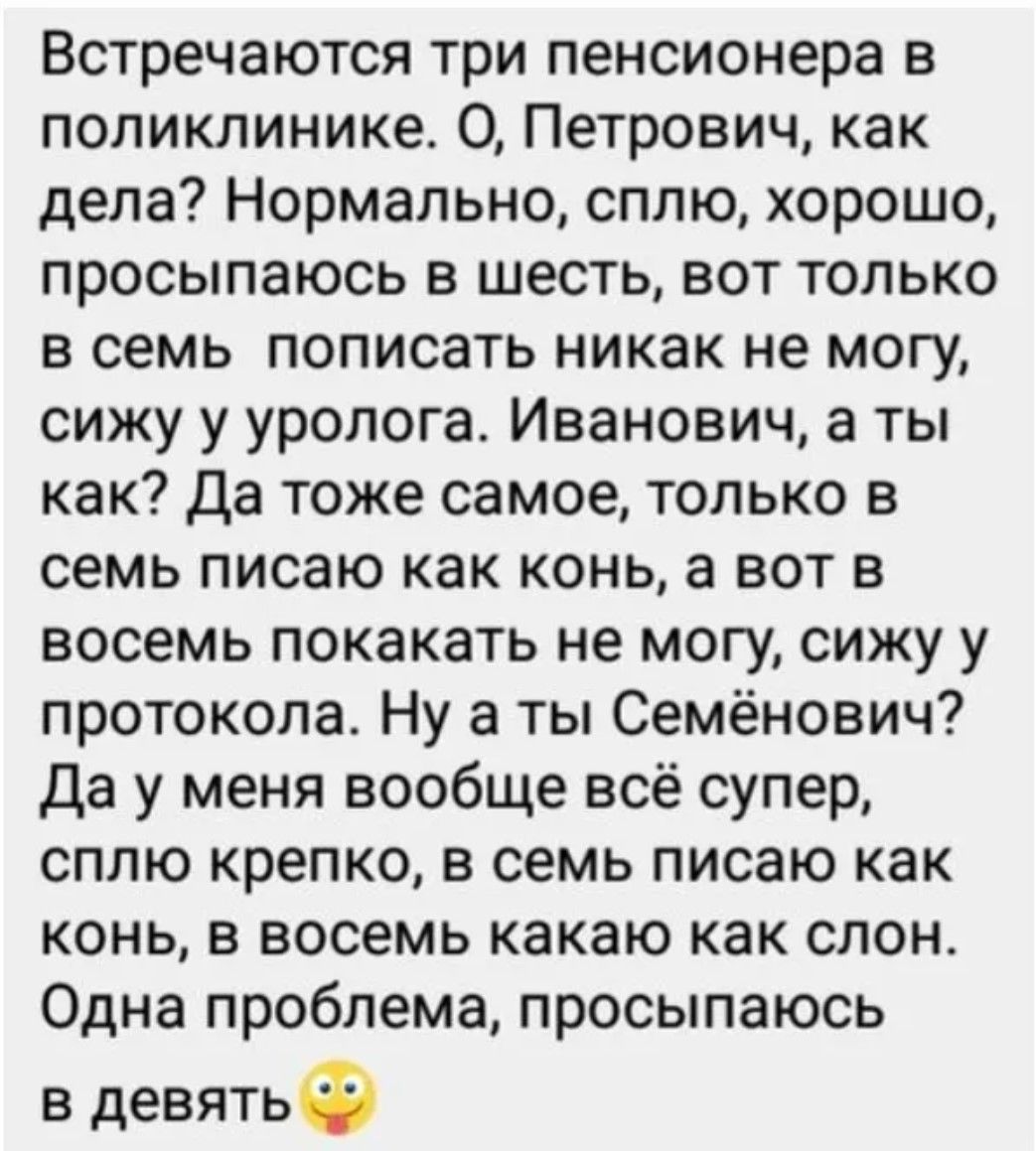 Встречаются три пенсионера в поликлинике. О, Петрович, как дела? Нормально, сплю, хорошо, просыпаюсь в шесть, вот только в семь пописать никак не могу, сижу у уролога. Иванович, а ты как? Да тоже самое, только в семь пишу как конь, а вот в восемь покакать не могу, сижу у протокола. Ну а ты Семёновыч? Да у меня вообще всё супер, сплю крепко, в семь пишу как конь, в восемь какую как слон. Одна проблема, просыпаюсь в девять 🙂