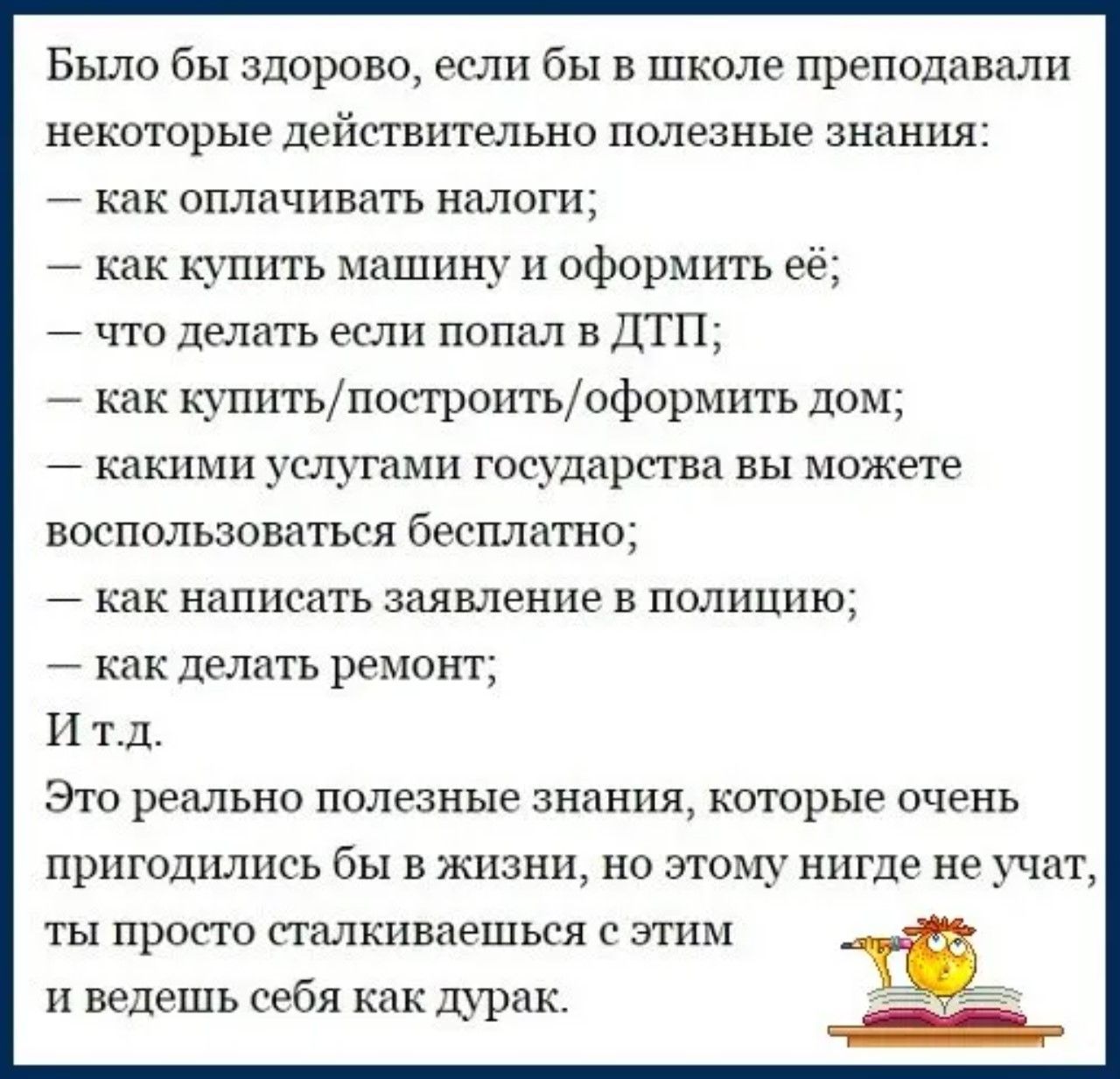 Было бы здорово, если бы в школе преподавали некоторые действительно полезные знания:
— как оплачивать налоги;
— как купить машину и оформить её;
— что делать если попал в ДТП;
— как купить/построить/оформить дом;
— какими услугами государства вы можете воспользоваться бесплатно;
— как написать заявление в полицию;
— как делать ремонт;
И т.д.
Это реально полезные знания, которые очень пригодились бы в жизни, но этому нигде не учат, ты просто сталкиваешься с этим и ведёшь себя как дурак.