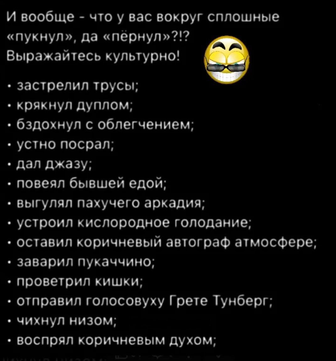 И вообще - что у вас вокруг сплошные «пукнул», да «пёрнул»?!? Выражайтесь культурно!

• застрелили трусы;
• крякнул дуплом;
• бдохнул с облегчением;
• устно посрал;
• дал джазу;
• повел бывшей едой;
• выглядел пахучего аркадия;
• устроил кислородное голодание;
• оставил коричневый автограф атмосфере;
• заварил пуканию;
• проверил кишки;
• отправил голосовуху Грете Тунберг;
• чихнул низом;
• воспитал коричневым духом;