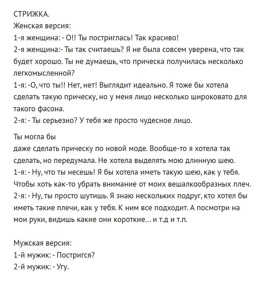 СТРИЖКА.
Женская версия:
1-я женщина:- Ой! Ты postриглась! Так красиво!
2-я женщина:- Ты так считаешь? Я не была совсем уверена, что так будет хорошо. Ты не думаешь, что прическа получилась несколько легкомысленно?
1-я:- О, ну ты!! Нет, нет! Выглядит идеально. Я тоже бы хотела сделать такую прическу, но у меня лицо несколько широковатое для такого фасона.
2-я:- Ты серьезно? У тебя же просто чудесное лицо.

Ты могла бы
даже сделать прическу по новой моде. Вообще-то я хотела так сделать. Не хотела бы отрезать мою длинную шевелюру.
1-я:- Ну, что ты несёшь! Я об этом самом не говорила. В общем, у тебя.
2-я:- Да, да. Я опять сбилась с мысли. К всем моим мыслям. Я смотрю на свои руки, видишь, какие они короткие... и т.д. и т.п.

Мужская версия:
1-й мужик:- Постригся?
2-й мужик:- Уг.
