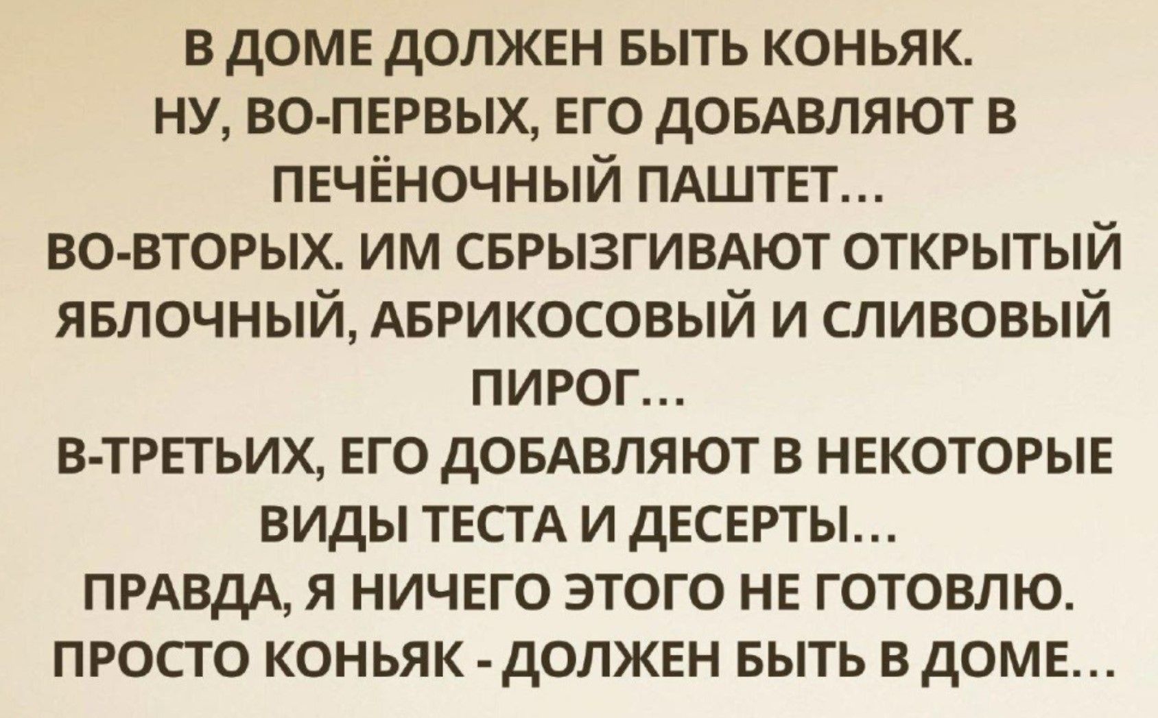 В ДОМЕ ДОЛЖЕН БЫТЬ КОНЬЯК. НУ, ВО-ПЕРВЫХ, ЕГО ДОБАВЛЯЮТ В ПЕЧЁНЧНЫЙ ПАШТЕТ... ВО-ВТОРЫХ. ИМ СБРЫЗГИВАЮТ ОТКРЫТЫЙ ЯБЛОЧНЫЙ, АБРИКОСОВЫЙ И СЛИВОВЫЙ ПИРОГ... В-ТРЕТЬИХ, ЕГО ДОБАВЛЯЮТ В НЕКОТОРЫЕ ВИДЫ ТЕСТА И ДЕСЕРТЫ... ПРАВДА, Я НИЧЕГО ЭТОГО НЕ ГОТОВЛЮ. ПРОСТО КОНЬЯК - ДОЛЖЕН БЫТЬ В ДОМЕ...