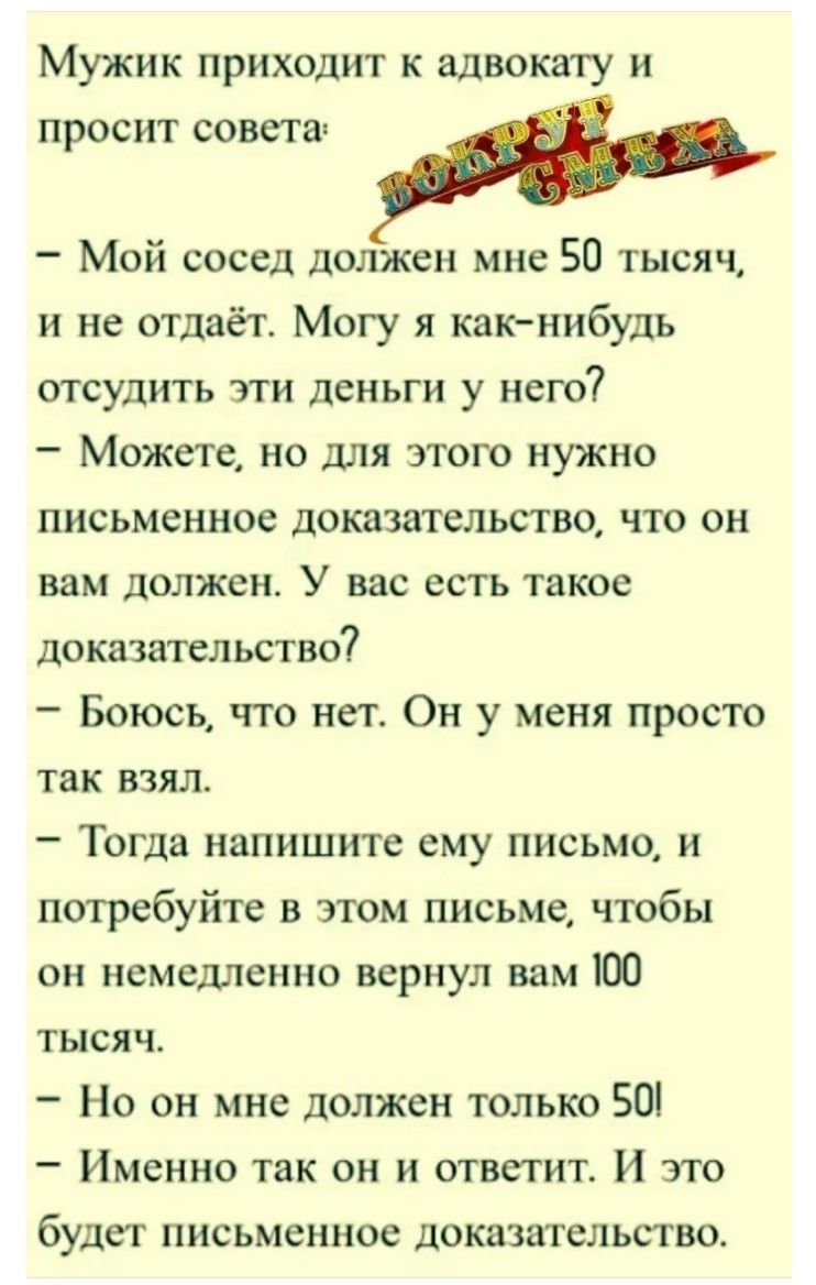 Мужик приходит к адвокату и просит совета:
- Мой сосед должен мне 50 тысяч, и не отдает. Могу я как-нибудь отсудить эти деньги у него?
- Можете, но для этого нужно письменное доказательство, что он вам должен. У вас есть такое доказательство?
- Боюсь, что нет. Он у меня просто так взял.
- Тогда напишите ему письмо, и потребуйте в этом письме, чтобы он немедленно вернул вам 100 тысяч.
- Но он мне должен только 50!
- Именно так он и ответит. И это будет письменное доказательство.