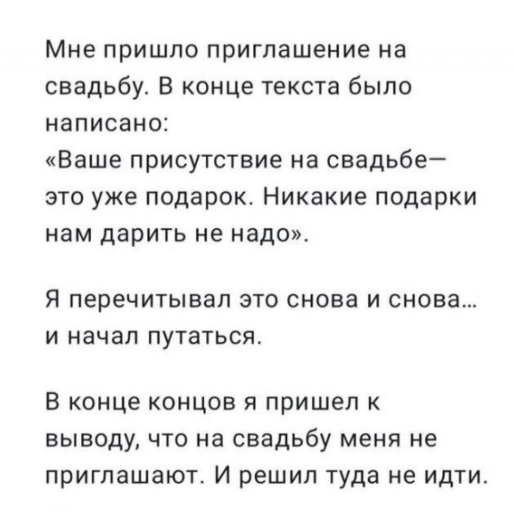 Мне пришло приглашение на свадьбу. В конце текста было написано: «Ваше присутствие на свадьбе—это уже подарок. Никакие подарки нам дарить не надо». Я перечитывал это снова и снова… и начал путаться. В конце концов я пришел к выводу, что на свадьбу меня не приглашают. И решил туда не идти.