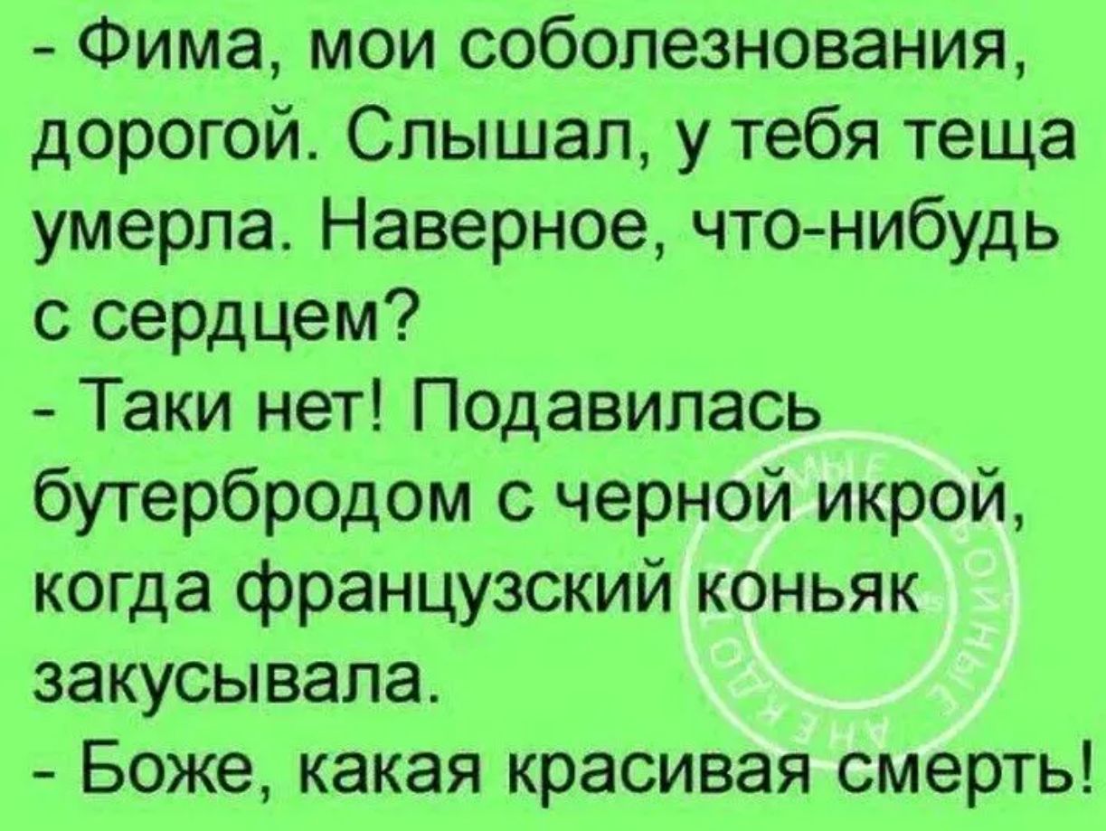 - Фима, мои соболезнования, дорогой. Слышал, у тебя теща умерла. Наверное, что-нибудь с сердцем?
- Такой нет! Подавилась бутербродом с черной икрой, когда французский коньяк закусывала.
- Боже, какая красивая смерть!