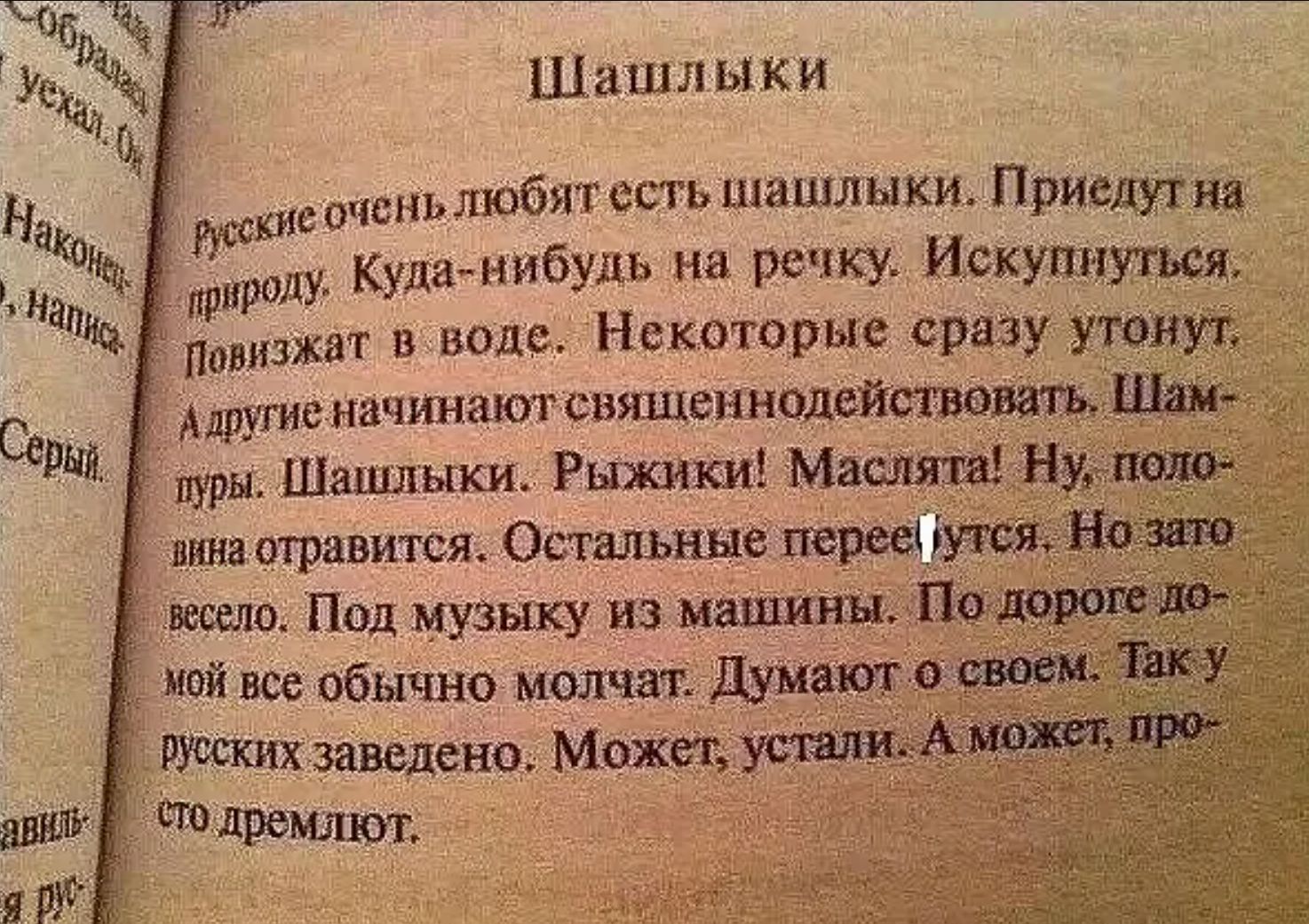 Шашлыки

Русские очень любят есть шашлыки. Приедут на природу. Куда-нибудь на речку. Искупнуться. Повыжжят в воде. Некоторые сразу утонут. А другие начинают священнодействовать. Шампуры. Шашлыки. Рыжики! Маслица! Ну, половина отравится. Остальные перепьются. Но зато весело. Под музыку из машины. По дороге домой все обычно молчат. Думают о своем. Так у русских заведено. Может, устали. А может, просто дремят.