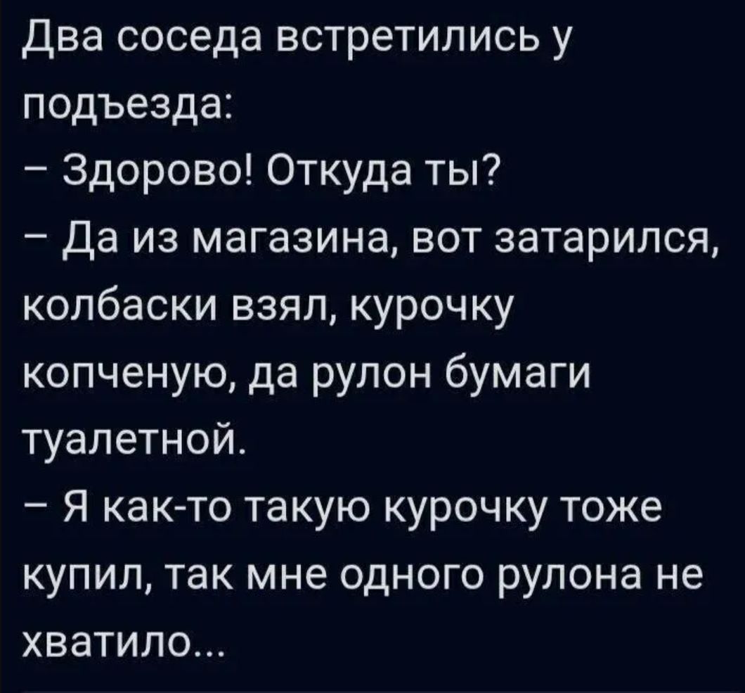 Два соседа встретились у подъезда:
– Здорово! Откуда ты?
– Да из магазина, вот затарился, колбаски взял, курочку копченую, да рулон бумаги туалетной.
– Я как-то такую курочку тоже купил, так мне одного рулона не хватило...