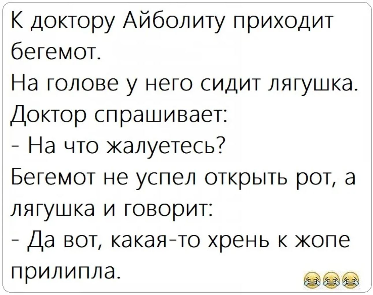 К доктору Айболиту приходит бегемот.
На голове у него сидит лягушка.
Доктор спрашивает:
- На что жалуетесь?
Бегемот не успел открыть рот, а лягушка и говорит:
- Да вот, какая-то хрень к жопе прилипла.