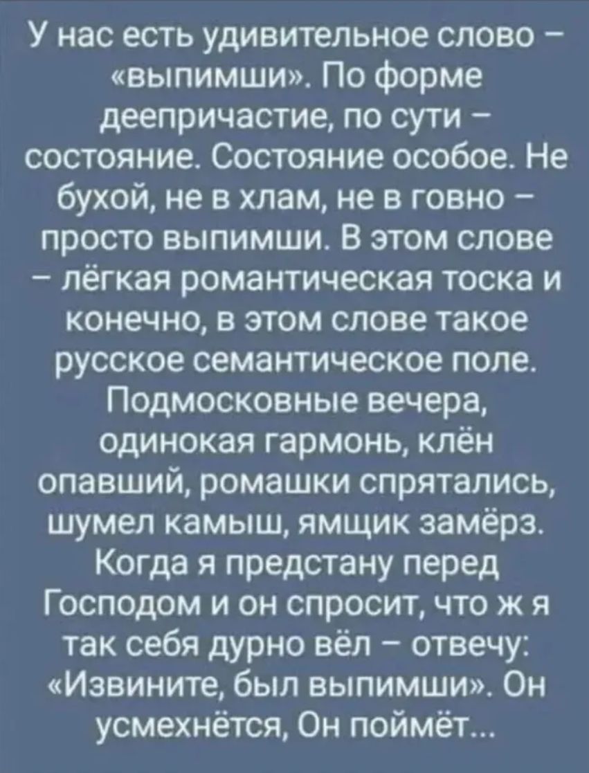У нас есть удивительное слово – «выпимши». По форме деепричастие, по сути – состояние. Состояние особое. Не бухой, не в хлам, не говно – просто выпимши. В этом слове – лёгкая романтическая тоска и конечно, в этом слове такое русское семантическое поле. Подмосковные вечера, одинокая гармоника, клён опавший, ромашки спрятались, шумел камыш, ямки замёрз. Когда я предстану перед Господом и он спросит, что ж я так себя дурно вёл – отвечу: 