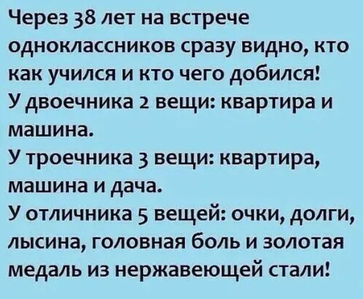 Через 38 лет на встрече одноклассников сразу видно, кто как учился и кто чего добился! У двоечника 2 вещи: квартира и машина. У троечника 3 вещи: квартира, машина и дача. У отличника 5 вещей: очки, долгие, лысина, головная боль и золотая медаль из нержавеющей стали!