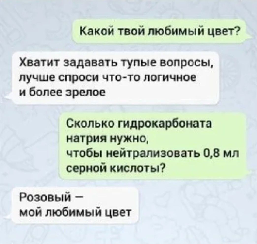 Какой твой любимый цвет?
Хватит задавать тупые вопросы, лучше спроси что-то логичное и более зрелое
Сколько гидрокарбоната натрия нужно, чтобы нейтрализовать 0,8 мл серной кислоты?
Розовый — мой любимый цвет.