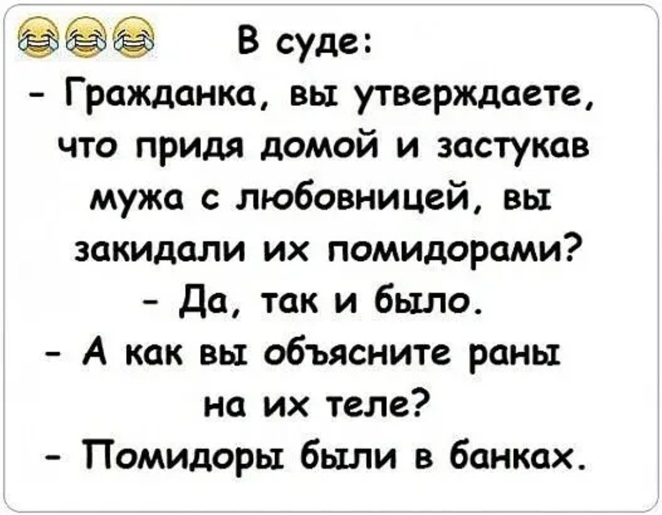 В суде:
- Гражданка, вы утверждаете, что придя домой и заставая мужа с любовницей, вы закидали их помидорами?
- Да, так и было.
- А как вы объясните раны на их теле?
- Помидоры были в банках.