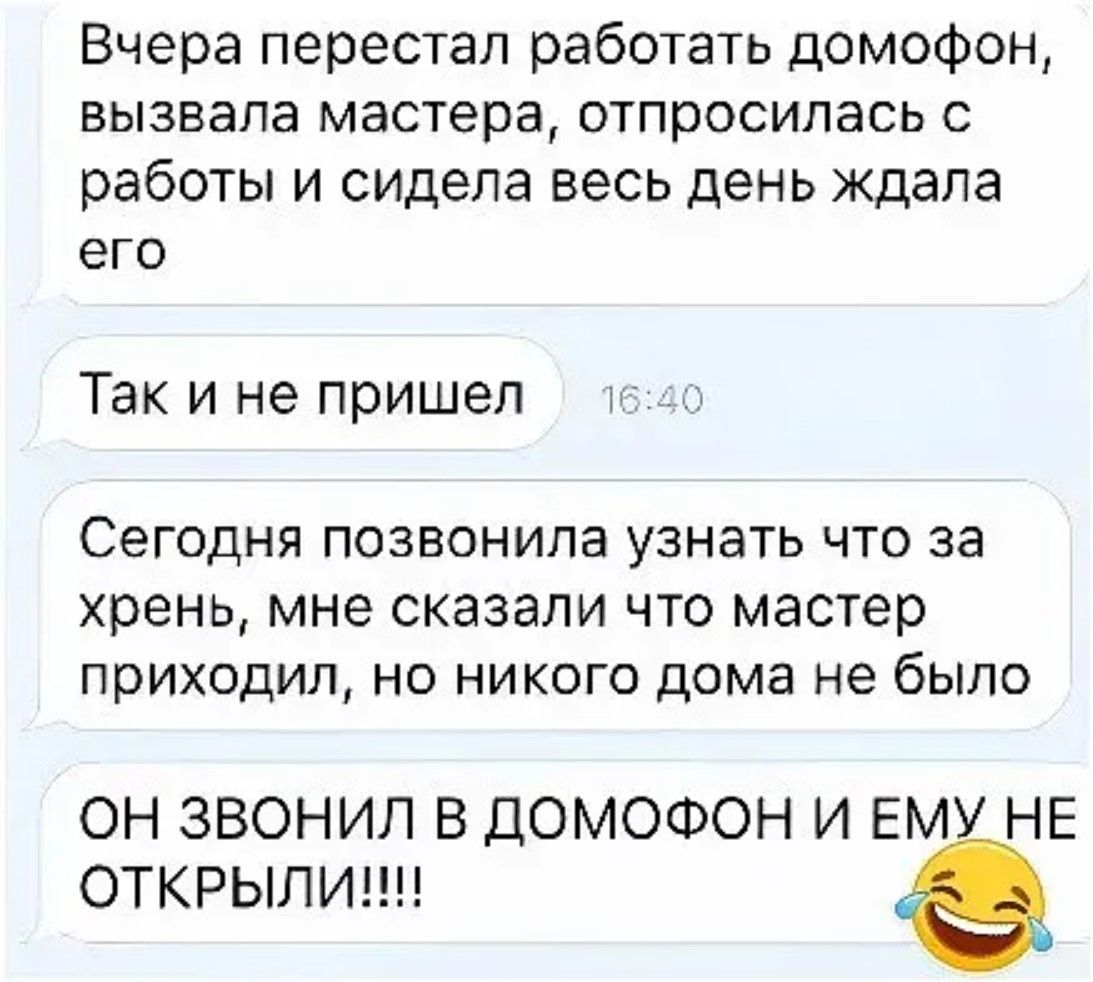 Вчера перестал работать домофон, вызывала мастера, отпрашивалась с работы и сидела весь день ждала его Так и не пришел Сегодня позвонила узнать что за хрень, мне сказали что мастер приходил, но никого дома не было ОН ЗВОНИЛ В ДОМофОН И ЕМУ НЕ ОТКРЫЛИ!!!!