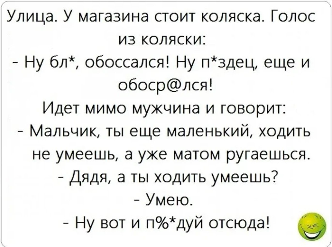 Улица. У магазина стоит коляска. Голос из коляски:
- Ну бл*, обоссался! Ну п*здец, еще и обос@лся!
Идет мимо мужчина и говорит:
- Мальчик, ты еще маленький, ходить не умеешь, а уже матом ругаешься.
- Дядя, а ты ходить умеешь?
- Умею.
- Ну вот и п*жуй оттуда!