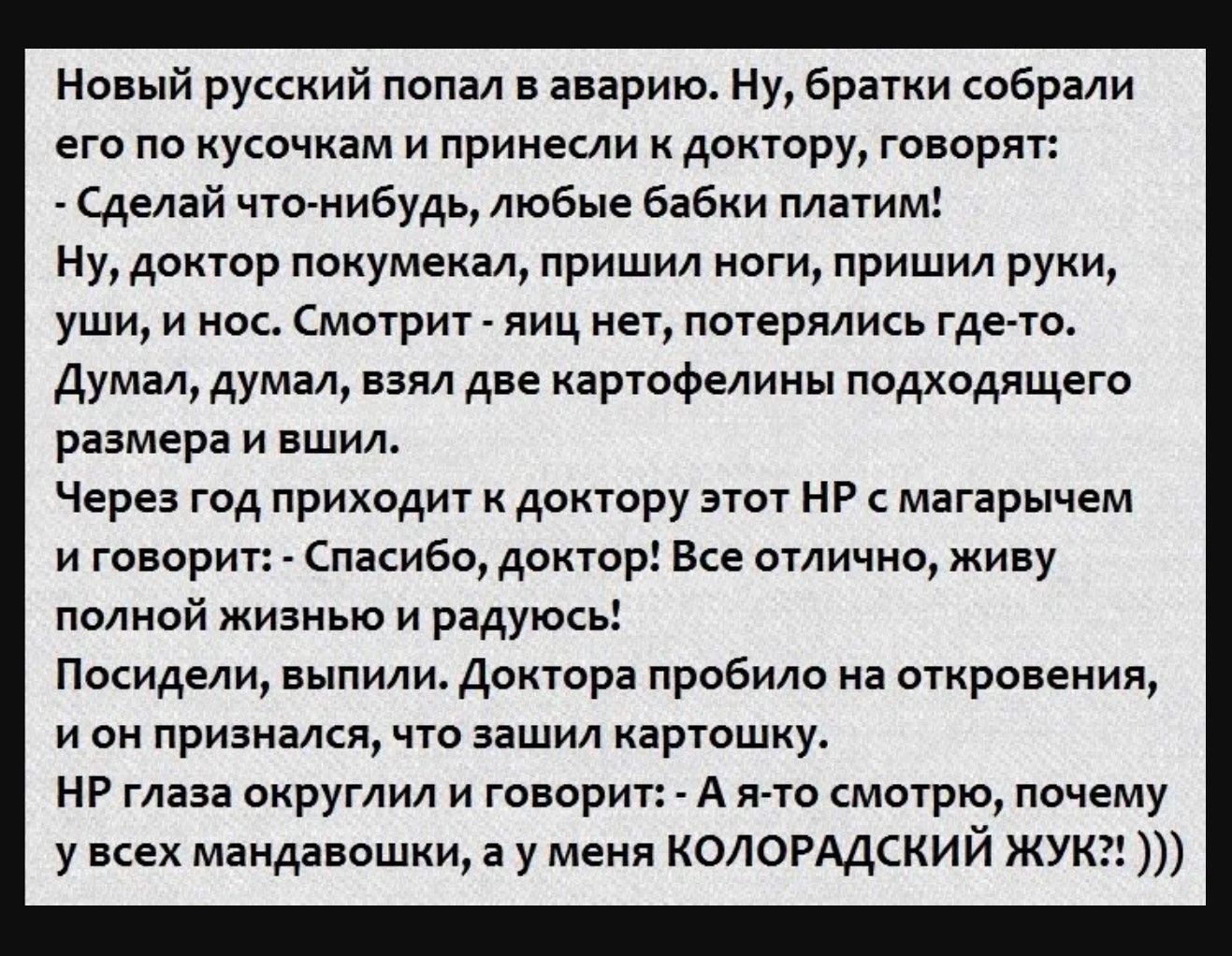 Новый русский попал в аварию. Ну, братья собрали его по кусочкам и принесли к доктору, говорят: 
- Сделай что-нибудь, любые бабки платим! 
Ну, доктор покупкал, пришил ноги, пришил руки, уши, и нос. Смотрит - яйц нет, потерялись где-то. 
Думал, думал, взял две картофелины подходящего размера и вышил. 
Через год приходит к доктору этот НР с магарчем и говорит: - Спасибо, доктор! Все отлично, живу поножи жизни в радости! 
Последили, выпили. Доктор пробил на откровение, и он призвался, что зашили картошку. 
НР глаза округлили и говорит: - А я-то смотрю, почему у всех мандавошек, а у меня КОЛОРАДСКИЙ ЖУК!!)))