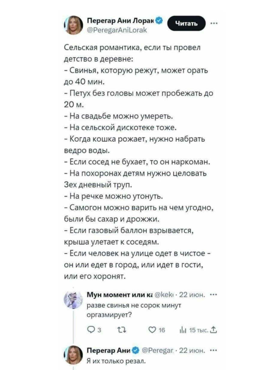 Сельская романтика, если ты провел детство в деревне:
- Свинью, которую режут, может орать до 40 мин.
- Петух без головы может пробежать до 20 м.
- На свадьбе можно умереть.
- На сельской дискотеке тоже.
- Когда кошка рожает, нужно набрать ведро воды.
- Если сосед не бухает, то он наркоман.
- На похоронах детям нужно целовать дневный труп. [неразборчиво]
- На речке можно утонуть.
- Самогон можно варить на чем угодно, были бы сахар и дрожжи.
- Если газовый баллон взрывается, крыша улетает к соседям.
- Если человек на улице одет в чистое — он либо едет в город, либо идет к гостям, либо его хорони.