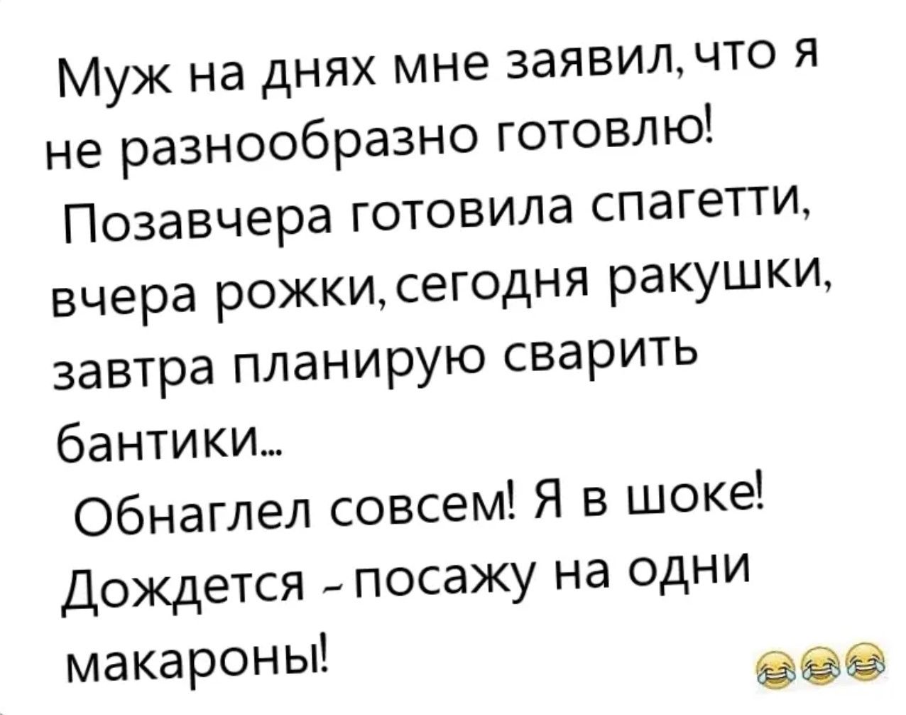 Муж на днях мне заявил, что я не разнообразно готовлю!
Позавчера готовила спагетти,
вчера рожки, сегодня ракушки,
завтра планирую сварить бантики...
Обнаглел совсем! Я в шоке!
Дождется - посажу на одни макароны!