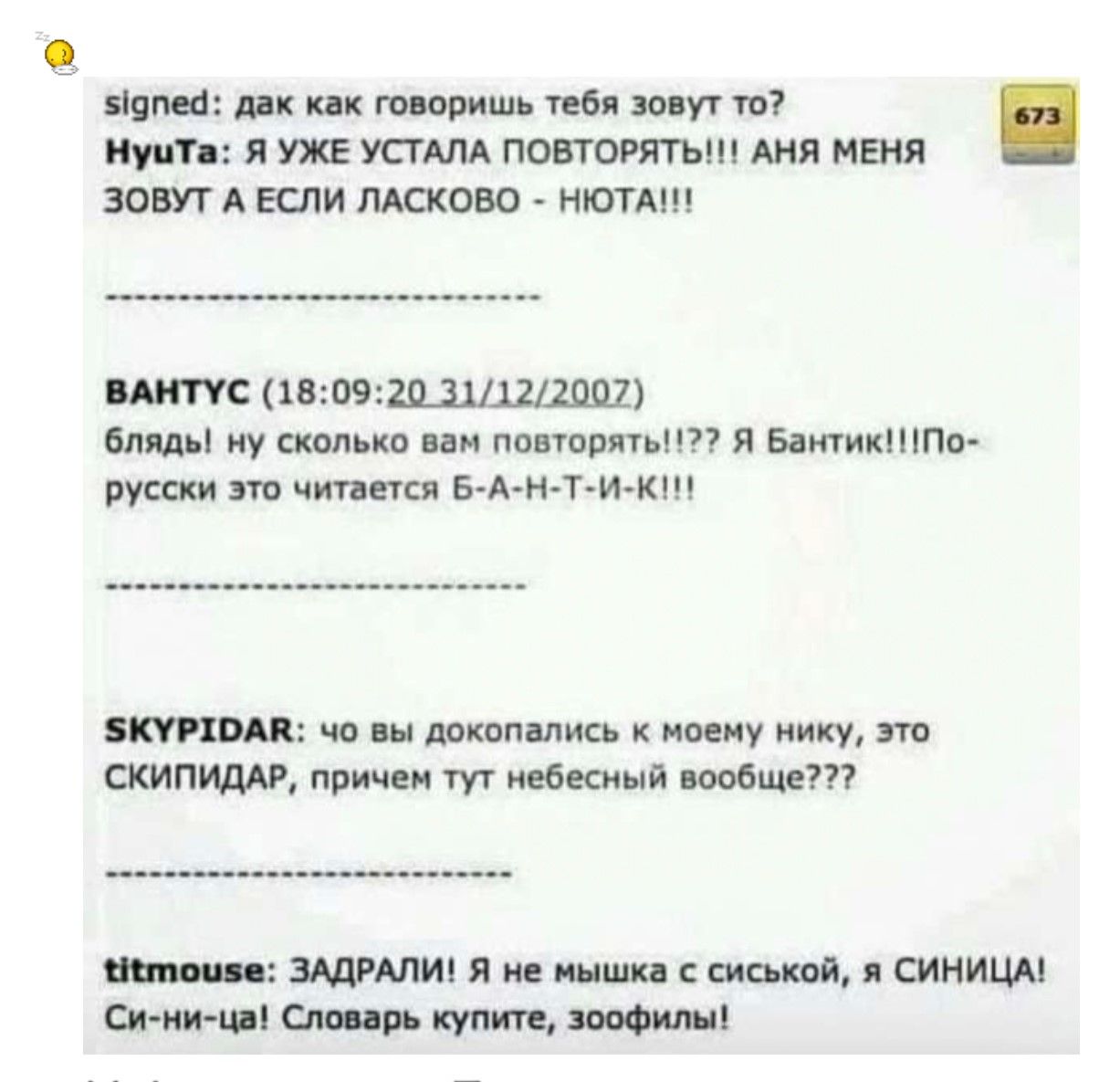 signed: да как говоришь тебя зовут то?
НуТа: я УЖЕ УСТАЛА ПОВТОРЯТЬ!!! Аня меня зовут а если ласково - НЮТА!!!
-------------------------
ВАНТУС (18:09-20 31/12/2007)
БЛЯД! ну сколько вам повторять?!? Я Бантик!!! По-русски это читается Б-АН-Т-И-К-!
-------------------------
SKYPIDAR: что вы докопались к моему нику, это СКИПИДАР, причем тут небесный вообще???
-------------------------
titmouse: ЗАДРАЛИ! Я не мышка с сиськой, а СИНИЦА! Си-ни-ца! Словарь купите, зоофиль!