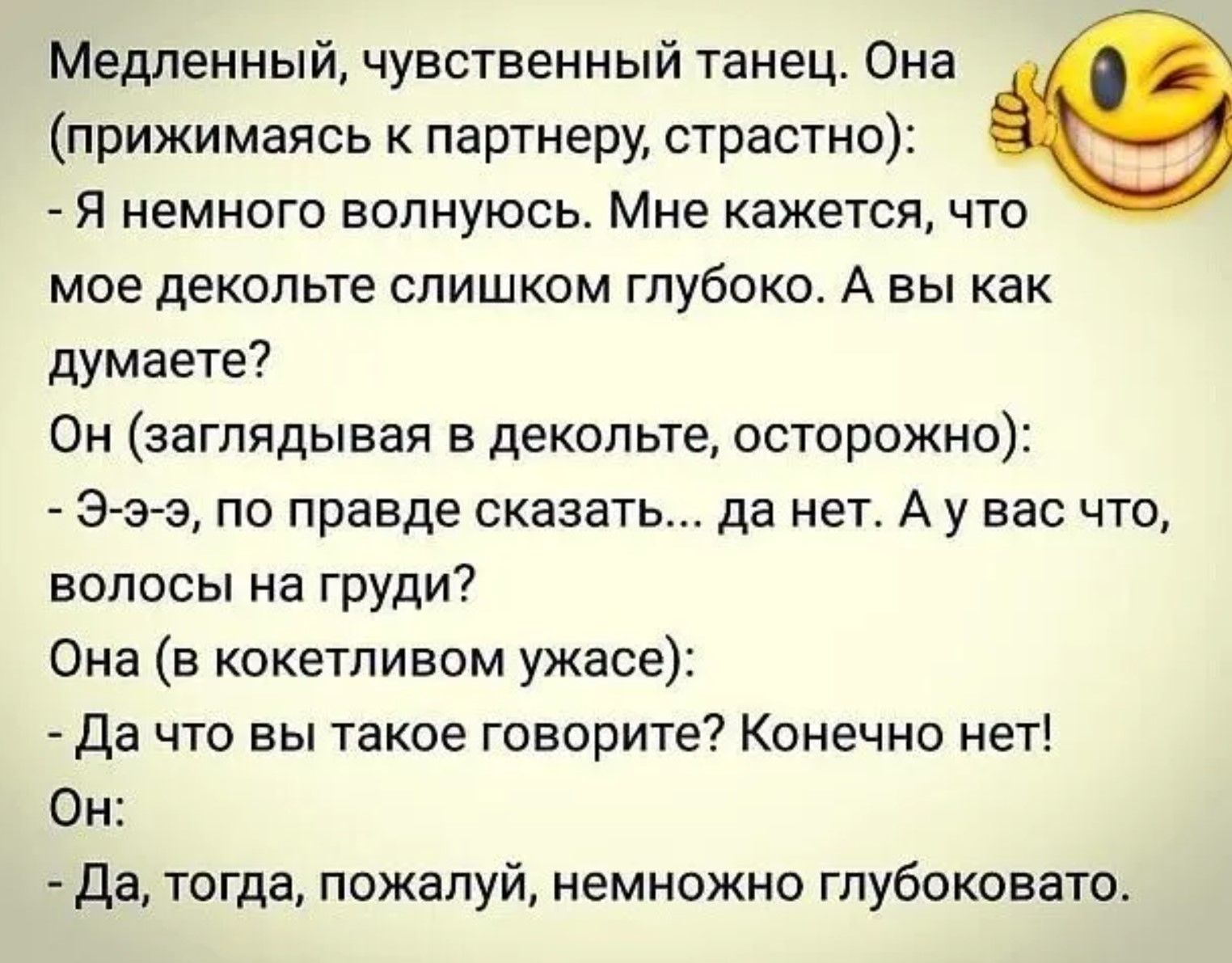 Медленный, чувственный танец. Она (прижимаясь к партнеру, страстно): - Я немного волнуюсь. Мне кажется, что мое декольте слишком глубоко. А вы как думаете? Он (заглядывая в декольте, осторожно): - Э-э-э, по правде скажете... да нет. А у вас что, волосы на груди? Она (в кокетливом ужасе): - Да что вы такое говорите? Конечно нет! Он: - Да, тогда, пожалуй, немножко глубковато.