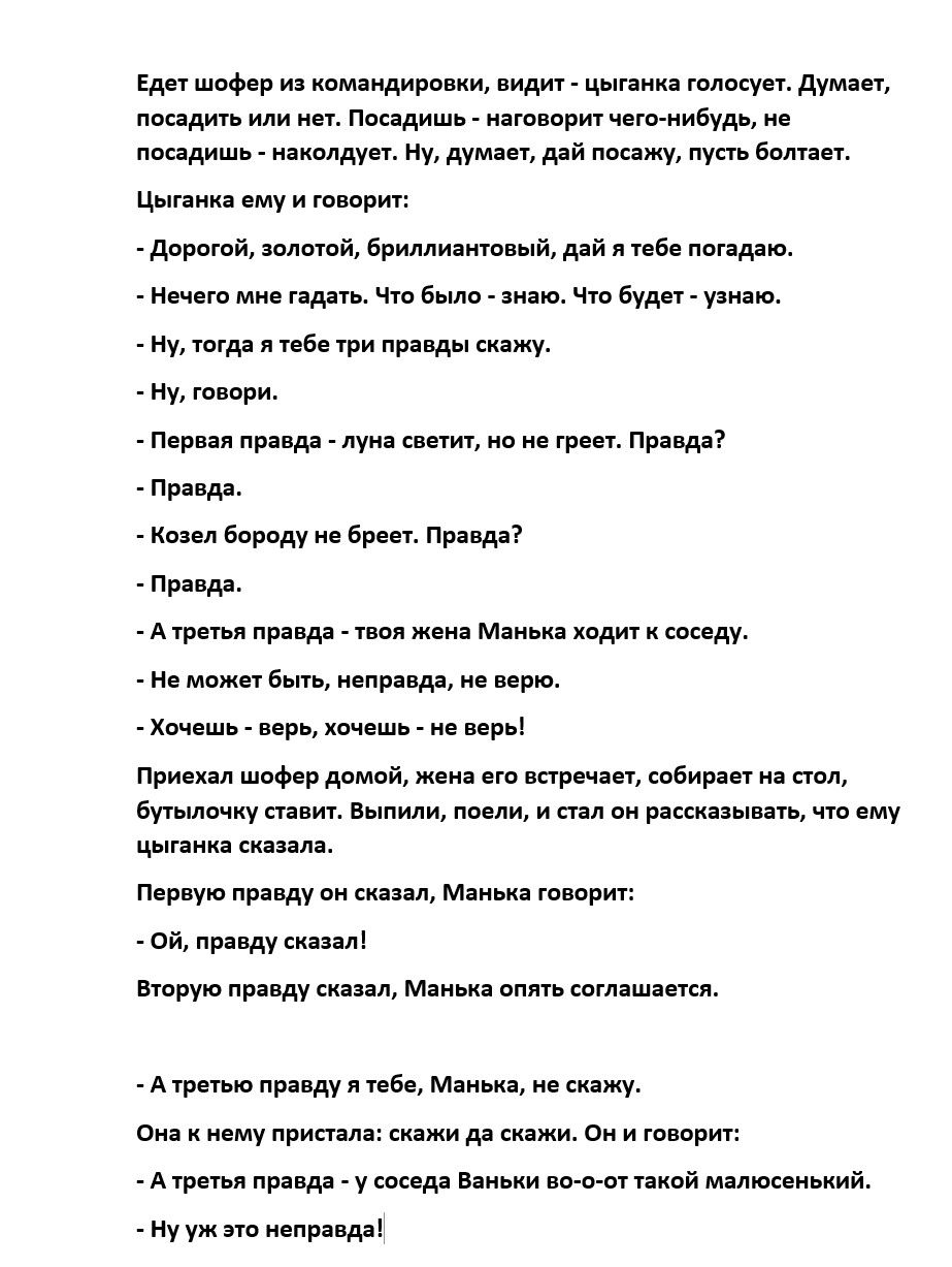 Едет шофёр из командировки, видит - цыганка голосует. Думает: посадишь или нет. Посадишь — наговорит чего-нибудь, не посадишь — накколует. Ну, думает, дай посажу, пусть болтает. Цыганка ему и говорит: — Дорогой, золотой, бриллиантовый, дай я тебе погадаю. — Нечего мне гадать. Что было — знаю. Что будет — узнаю. — Ну, тогда я тебе трёх правд скажу. — Первая правда — луна светит, но не греет. Правда? — Правда. — Вторая правда — манька ходит к соседу. — Не может быть, неправда, не верю. — Хочешь — верь, хочешь — не верь! — А третья правда — твоя жена Манька ходит к соседу Баньки во-о-от такой мальоледенский. — Ну уж это неправда!