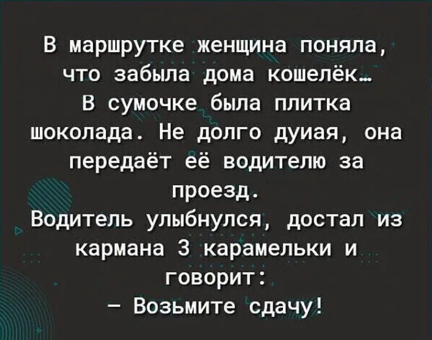 В маршрутке женщина поняла, что забыла дома кошелёк... В сумочке была плитка шоколада. Не долго думая, она передаёт её водителю за проезд. Водитель улыбнулся, достал из кармана 3 карамельки и говорит: - Возьмите сдачу!